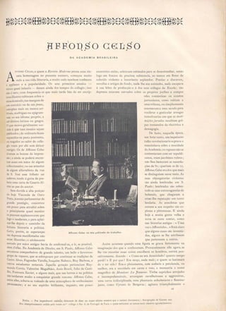 DA ACADEMIA BRASILEIRA
Affonso Celso riO SeU gabinete de trabalho.
A
FFONSO CELSO, a quem a Reústa il!Ioder1ta presta uma sin-
cera homenagem no presente numero, começou muito
cedo a sua vida litteraria, e muito cedo tambem 'conheceu
o applauso e a popularidade. Os seus primeiros ensaios
versos quasi infantis - datam ainda dos tempos do collegio ; isso
não é raro; com frequencia os que mais tarde hão de ser escrip-
toresillustresrabiscam sobre a
mêsadeestudo, nas margens de
um exercicio ou de um pe1tso)
estrophes mais ou menos sof-
friveis, madrigaes ou epigram-
mas no seu idioma proprio, e
até disticos latinos ou gregos.
Oque menos geralmente suc-
cede é que taes ensaio sejam
publicados; de ordinario ficam
esquecidos na pasta poeirenta,
ou rasgados ao sahir do co11e-
gio voam por ahi sem deixar
vestigio. Os de Alfonso Celso
tiveram as honras da impres-
são; e ainda se poderá encon-
trar acaso em mãos de algum
colleccionador, ou nas estantes
de algum alfarrabista da rua
de S. José esse folheto ou
caderno, tendo á guisa de pre-
facio uma carta de Cesario Al-
vim ao pae do auctor.
Sem duvida a alta posição
do hoje Visconde de Ouro
Preto, já então parlamentar de
grande prestigio, concorreu
não pouco para attrahir sobre
o principiante quasi menino
os precoces applausos com que
logo o saudaram, e para aplai-
nar-lhe depois o caminho da
fortuna litteraria e politica.
Certo, porém, as esperanças
tão depressa manife~tadas não
eram i11u orias; o adolescente
aUl'eado por mãos amigas havia de confirmaI-as, e ir, se possivel,
alem d'ellas. Na Academia de Direito, em S. Paulo, Alfonso Celso
encuntrou companheiros de grande talento, um be110 e fervoroso
grupo de rapazes, que se esforçavam por continuar as tradições de
Castro Alves, Fagundes Vare11a,'Joaquim Nabuco, Ruy Ba'rbo a, e
outros estudantes notaveis. Áque11a geração pertenciam Ray-
mundo Corrêa, Valentim Magalhães, Assis Bra ii, Julio de Casti-
lho, Fontoura Xavier, e alguns mais, que nas lettras e na política
não tardaram muito a conquistar grande renome. Affonso Celso,
entre elles, achava-se rodeado de uma atmosphera de enthusia mo
permaFlente; e ao seu espírito brilhante, inquieto, um pouco
excentrico então, sobravam estímulos para se desentranhar, senão
logo em fructos de preciosa substancia, ao menos em flores de
colorido violento e luxuriante esplendor. Poesias e discursos)
1l0ve11as e artigos de fundo, nada lhe era extranho, nada escapava
á sua febre de produCÇãO e á dos seus coUegas de Escola; tão
depressa estavam curvados sobre os proprios joelhos a compor
odes románticas ou sonetos
parnasianos, como subiam a
uma tribuna, ou simplesmente
assomavam a uma sacada para
vociferar e gesticular arenga
tumultuarias em que as illsti-
tltições juradas recebiam gol-
pes tremendos de rhetórica e
demagogia.
De facto, naquella época,
um forte vento, um impetuoso
tufão revolucionario soprava e
remoinhava sobre a mocidade
da Academia; os rapazes não se
contentavam com ser republi-
canos) eram jacobinos rubros;
não lhes bastavam as recorda-
ções de 89 ; queriam as de 93·
Affonso Celso era dos que mais
se distinguiam nesse meio. As
suas obj urgatoria violentas
são ainda lembradas em S.
Paulo; lembradas são sobre-
tudo as suas extravagancias de
bohemio, que chegaram a
crear-lhe reputação um tanto
lendaria. As anecdotas que
correm a seu respeito são co-
piosas e pittorescas. E ainda.
hoje a muita gente velha e
nova se ouve contar, como
nas historias antigas : « Uma
vez o Alfonsinho... »Está claro
que alguns caso são inventa-
dos, alguns se lhe attribuem
que pertencem a outros.
Assim acontece quando uma figura se grava fortemente na.
imaginação dos que a conheceram. Provavelmente eUe agora, se
111e vão recordar essas coisas encolherá os hombros, sorrirá penJ
sativamente, dizendo: « Como eu era desmiolado! quanto tempo
perdi! » E por que? Era moço, nada mais; e quem se lastimará
de o ter sido? Era-o plenamente, com audacia e petulancia, ou
melhor, era a mocidade em carne e osso, e mereceria o nome
magnífico de ~1onsielt1· La Yezmesse. Tinha caprichos arrojado
e incomprehensiveis, arranques cavalheirosos e aggressivo ,
uma verve indisciplinada, uma phanta ia exhuberante e flamme-
jante, como Cyrano de Bergerac; agitava triulllphalmente o
26
NOTA. - Por imperdoavel onlissão, deixamos de dizer no nosso ultimo numero que o curioso documenlo : Aulograpbo de Garrett nos
fôra obsequiosamenle cedido pelo nosso ex"'. collega o Snr A. de Porlugal de Faria a quem enviamos os nossos mais sinceros agradecimenlos.
 