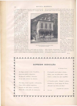 REVISTA MODERNA.
Villa Petiote. Residencia de Affonso Celso
em Petropolis no Brasil.
A i11illlia Fillia succedeu Lupe) leve e agradavel narrativa, que
seria uma joia litteraria, se o hybridi mo da concepção lhe não
prejudicasse a belleza. De facto
é um trabalho extremamente
composdo a um tempo descrip-
ção de viagem fragmento de
auto-biographia, libello politíco
e novella. Faltou-lhe por isso a
unidade c a implicidade que
leria, se o autor não cede e á
tentação da 7Iliscellrrnea que
é o principal defeito do eu
rico temperamento. A inRuen-
cia das recordações pessoaes,
fazendo-o intervir a cada passo
na acção, diluindo-a em longos
capítulos digressivo, torna tam-
bem fI' uxo e prolixo o seu ro-
mance Um Invejado. Ahi é
ainda o gô to, ou a nece idade
da polémica que e revela, su-
bordinando os personagens ás
theses do autor, levando-os por-
tanto de ordinario a advogar as
opiniões d'elle, em vez de faliar
e viver por conta propria. Em
outras obras como em Giovrrll-
1t11ta) nos contos e phantasias,
onde elle se entrega mais in-
teiramente ás emoções esthéticas, o estylo ganha em concisão e
energia, os quadros são mais coloridos, as scenas mais animada,
embora as suavise e esbata certo ambiente de melanchoJia, discreta
mas succes ivamente perceptivel, que envolve como um veu cre-
pu cular todos os livros da sua segunda maneira litteraria (a pri-
meira já vimos que é a do
tempos de estudante). Essa me-
lancholia, natural naquelles cuja
mocidade, como a de Affonso Cel-
so,foi truncada prematuramente,
no sentido da vida de acção, por
um acontecimento inesperado e
deci ivo, resumbra com de olada
eloquencia nos bellíssimos ver os
que elle tem dado ultimamente
á Revista Braúlei1'a versos que
mostram um coração em declínio,
onde a flor violacea da experien-
cia de illudida despontou emfim
sobre as cinzas da vermelha flor
da chimera juvenil - e na ad-
miravel traducção que e tá fazen-
do da Imitação de C/mSto, e da
qual os dois primeiros livros já
appareceram.
Como se vê, Affollso Celso,
cujos traço mais característicos
ficam apenas e boçados nesta
simple notícia, está em plena
actividade artislica; e como o
amor das lettras é já nelle uma
d'essas tendencias que a força do
hábito identifica absolutamente com a propria natureza, o seu
talento laborio o e fertii nos dará ainda muitas obras dignas da
sua reputação. Esperemol-as para a applaudir.
M. A.
JOAQUIM DE ARAUJO.
A AFFONSO CEL O.
o znt1'epido corcél estaca e frente ...
.hlztão) como um pzloto finca o leme,
Contra o embate dos rffos vagalhões.
Balllzada no clal'ão mezgo da Gl'aça,
Atz"rando com beú'os aos leões!
A Caçadora grda : Avante! e passa)
SUP~ElVIA SEOUCÇÃO
Tl'es leões, fronte ergltZ'da e sobrancez'ra)
Coma fulva) attdude maje tosa,
Surgem da selva de1lsa e tenebl'osa,
Fitam-//le o 1'ostO, flô1' de l'oma7lzez'1'a.
Ao longe, assoma a doce Cavallez"l'a,
Amazona gentzl e dOlZaú'osa /
Da flol'esta sombria e szlenáosa
O seu vulto alvol'ece na clal'ez'l'a.
tt~
t~
~,~,~<~,~,~~,~,~<~,~,~,~,~~,~,~,~,~,~,~,t
 