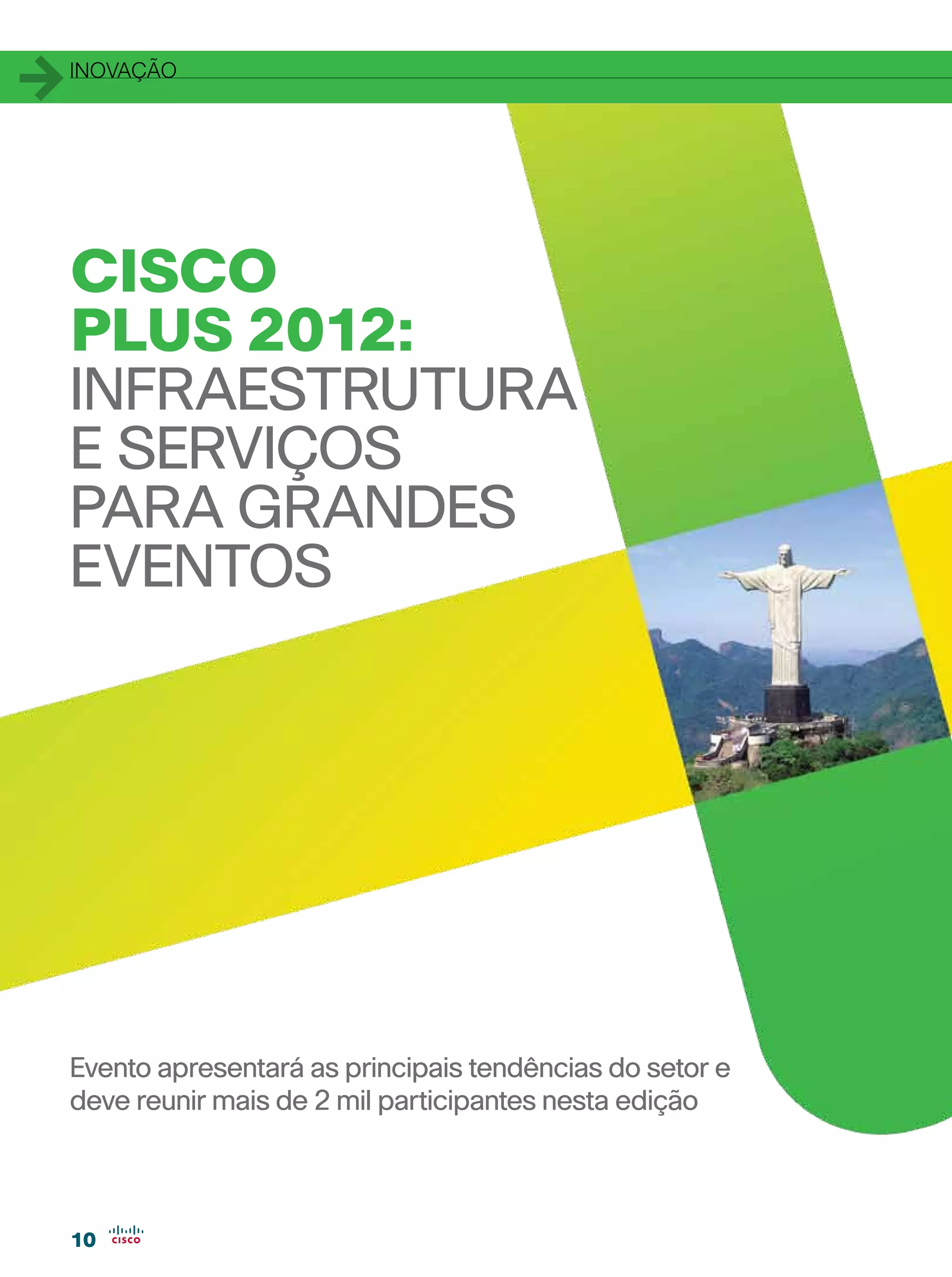 1   inovação




    CISCO
    PLUS 2012:
    INFRAESTRUTURA
    E SERVIÇOS
    PARA GRANDES
    EVENTOS




    Evento apresentará as principais tendências do setor e
    deve reunir mais de 2 mil participantes nesta edição



    10
 