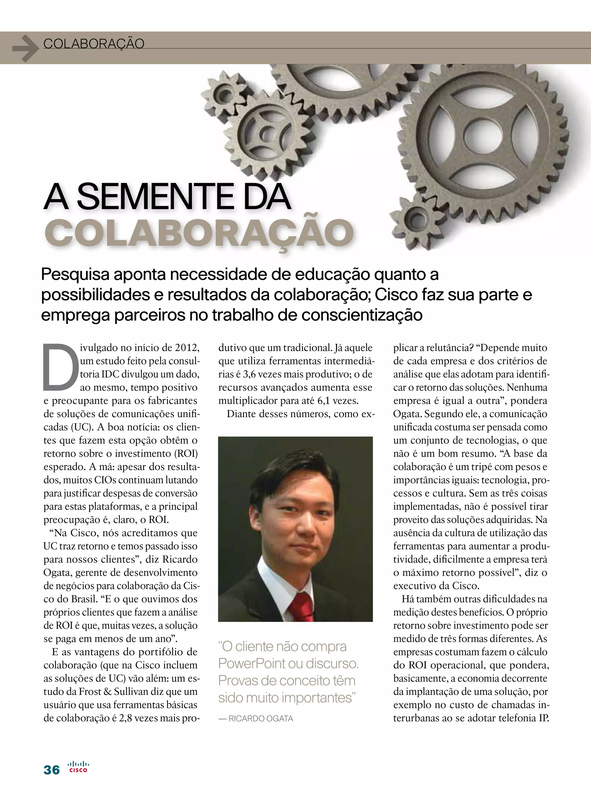 1   colaboração




    A SEMENTE DA
    COLABORAÇÃO
Pesquisa aponta necessidade de educação quanto a
possibilidades e resultados da colaboração; Cisco faz sua parte e
emprega parceiros no trabalho de conscientização



D
             ivulgado no início de 2012,    dutivo que um tradicional. Já aquele    plicar a relutância? “Depende muito
             um estudo feito pela consul-   que utiliza ferramentas intermediá-     de cada empresa e dos critérios de
             toria IDC divulgou um dado,    rias é 3,6 vezes mais produtivo; o de   análise que elas adotam para identifi-
             ao mesmo, tempo positivo       recursos avançados aumenta esse         car o retorno das soluções. Nenhuma
    e preocupante para os fabricantes       multiplicador para até 6,1 vezes.       empresa é igual a outra”, pondera
    de soluções de comunicações unifi-        Diante desses números, como ex-       Ogata. Segundo ele, a comunicação
    cadas (UC). A boa notícia: os clien-                                            unificada costuma ser pensada como
    tes que fazem esta opção obtêm o                                                um conjunto de tecnologias, o que
    retorno sobre o investimento (ROI)                                              não é um bom resumo. “A base da
    esperado. A má: apesar dos resulta-                                             colaboração é um tripé com pesos e
    dos, muitos CIOs continuam lutando                                              importâncias iguais: tecnologia, pro-
    para justificar despesas de conversão                                           cessos e cultura. Sem as três coisas
    para estas plataformas, e a principal                                           implementadas, não é possível tirar
    preocupação é, claro, o ROI.                                                    proveito das soluções adquiridas. Na
     “Na Cisco, nós acreditamos que                                                 ausência da cultura de utilização das
    UC traz retorno e temos passado isso                                            ferramentas para aumentar a produ-
    para nossos clientes”, diz Ricardo                                              tividade, dificilmente a empresa terá
    Ogata, gerente de desenvolvimento                                               o máximo retorno possível”, diz o
    de negócios para colaboração da Cis-                                            executivo da Cisco.
    co do Brasil. “E o que ouvimos dos                                                Há também outras dificuldades na
    próprios clientes que fazem a análise                                           medição destes benefícios. O próprio
    de ROI é que, muitas vezes, a solução                                           retorno sobre investimento pode ser
    se paga em menos de um ano”.                                                    medido de três formas diferentes. As
      E as vantagens do portifólio de       “O cliente não compra                   empresas costumam fazem o cálculo
    colaboração (que na Cisco incluem       PowerPoint ou discurso.                 do ROI operacional, que pondera,
    as soluções de UC) vão além: um es-     Provas de conceito têm                  basicamente, a economia decorrente
    tudo da Frost  Sullivan diz que um                                             da implantação de uma solução, por
    usuário que usa ferramentas básicas
                                            sido muito importantes”                 exemplo no custo de chamadas in-
    de colaboração é 2,8 vezes mais pro-    — Ricardo Ogata                         terurbanas ao se adotar telefonia IP.




    36
 