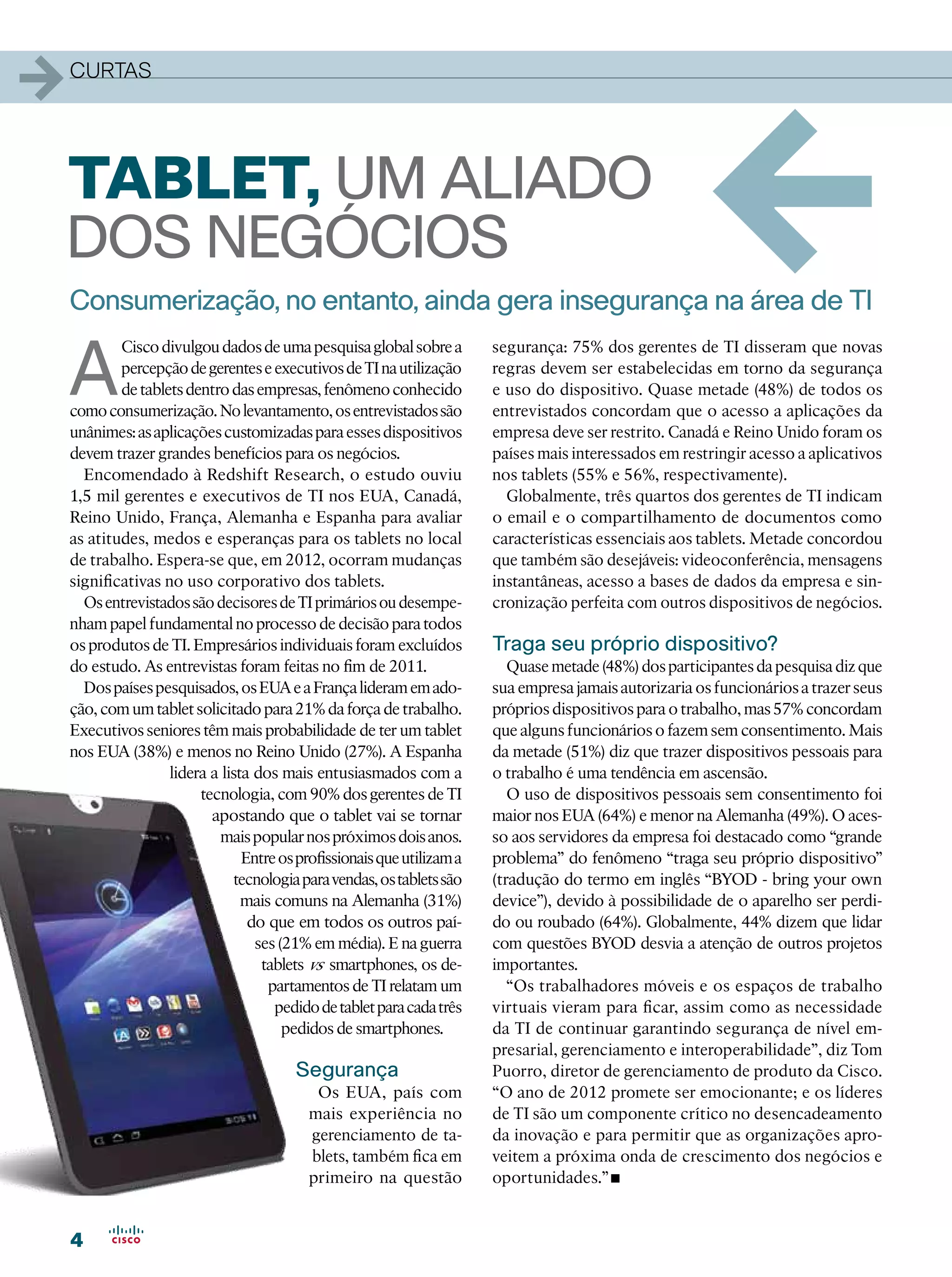 1   curtas




Tablet, um aliado
dos negócios
    Consumerização, no entanto, ainda gera insegurança na área de TI
                                                                                                         1
    A
            Cisco divulgou dados de uma pesquisa global sobre a          segurança: 75% dos gerentes de TI disseram que novas
            percepção de gerentes e executivos de TI na utilização       regras devem ser estabelecidas em torno da segurança
            de tablets dentro das empresas, fenômeno conhecido           e uso do dispositivo. Quase metade (48%) de todos os
    como consumerização. No levantamento, os entrevistados são           entrevistados concordam que o acesso a aplicações da
    unânimes: as aplicações customizadas para esses dispositivos         empresa deve ser restrito. Canadá e Reino Unido foram os
    devem trazer grandes benefícios para os negócios.                    países mais interessados em restringir acesso a aplicativos
      Encomendado à Redshift Research, o estudo ouviu                    nos tablets (55% e 56%, respectivamente).
    1,5 mil gerentes e executivos de TI nos EUA, Canadá,                   Globalmente, três quartos dos gerentes de TI indicam
    Reino Unido, França, Alemanha e Espanha para avaliar                 o email e o compartilhamento de documentos como
    as atitudes, medos e esperanças para os tablets no local             características essenciais aos tablets. Metade concordou
    de trabalho. Espera-se que, em 2012, ocorram mudanças                que também são desejáveis: videoconferência, mensagens
    significativas no uso corporativo dos tablets.                       instantâneas, acesso a bases de dados da empresa e sin-
      Os entrevistados são decisores de TI primários ou desempe-         cronização perfeita com outros dispositivos de negócios.
    nham papel fundamental no processo de decisão para todos
    os produtos de TI. Empresários individuais foram excluídos           Traga seu próprio dispositivo?
    do estudo. As entrevistas foram feitas no fim de 2011.                  Quase metade (48%) dos participantes da pesquisa diz que
      Dos países pesquisados, os EUA e a França lideram em ado-          sua empresa jamais autorizaria os funcionários a trazer seus
    ção, com um tablet solicitado para 21% da força de trabalho.         próprios dispositivos para o trabalho, mas 57% concordam
    Executivos seniores têm mais probabilidade de ter um tablet          que alguns funcionários o fazem sem consentimento. Mais
    nos EUA (38%) e menos no Reino Unido (27%). A Espanha                da metade (51%) diz que trazer dispositivos pessoais para
                    lidera a lista dos mais entusiasmados com a          o trabalho é uma tendência em ascensão.
                         tecnologia, com 90% dos gerentes de TI             O uso de dispositivos pessoais sem consentimento foi
                           apostando que o tablet vai se tornar          maior nos EUA (64%) e menor na Alemanha (49%). O aces-
                            mais popular nos próximos dois anos.         so aos servidores da empresa foi destacado como “grande
                                 Entre os profissionais que utilizam a   problema” do fenômeno “traga seu próprio dispositivo”
                               tecnologia para vendas, os tablets são    (tradução do termo em inglês “BYOD - bring your own
                                 mais comuns na Alemanha (31%)           device”), devido à possibilidade de o aparelho ser perdi-
                                  do que em todos os outros paí-         do ou roubado (64%). Globalmente, 44% dizem que lidar
                                   ses (21% em média). E na guerra       com questões BYOD desvia a atenção de outros projetos
                                    tablets vs smartphones, os de-       importantes.
                                     partamentos de TI relatam um           “Os trabalhadores móveis e os espaços de trabalho
                                      pedido de tablet para cada três    virtuais vieram para ficar, assim como as necessidade
                                        pedidos de smartphones.          da TI de continuar garantindo segurança de nível em-
                                                                         presarial, gerenciamento e interoperabilidade”, diz Tom
                                          Segurança                      Puorro, diretor de gerenciamento de produto da Cisco.
                                             Os EUA, país com            “O ano de 2012 promete ser emocionante; e os líderes
                                            mais experiência no          de TI são um componente crítico no desencadeamento
                                            gerenciamento de ta-         da inovação e para permitir que as organizações apro-
                                            blets, também fica em        veitem a próxima onda de crescimento dos negócios e
                                            primeiro na questão          oportunidades.”  •
    4
 