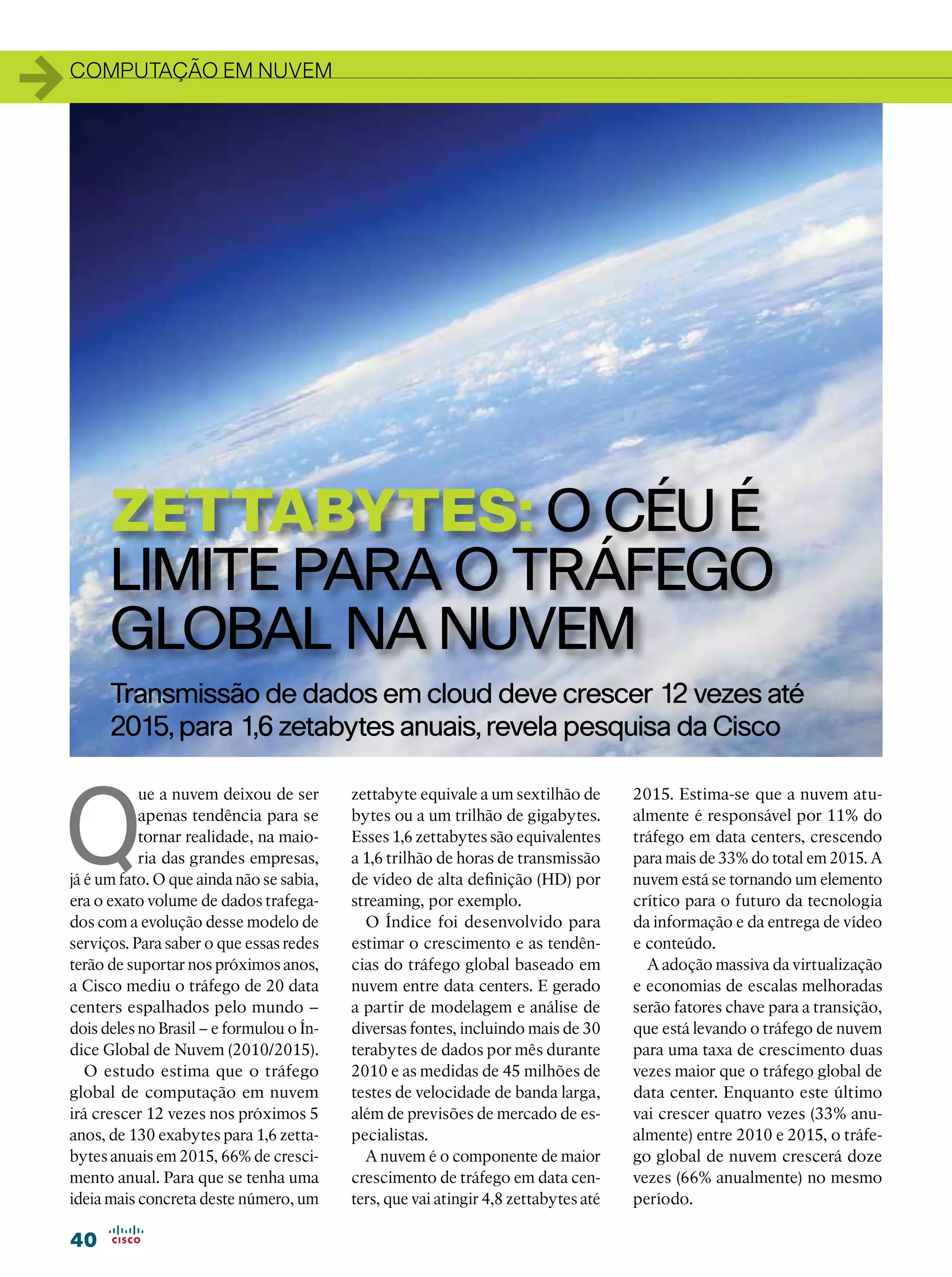 1   computação em nuvem




          ZetTabytes: o céu é
          limite para o tráfego
          global na nuvem
          Transmissão de dados em cloud deve crescer 12 vezes até
          2015, para 1,6 zetabytes anuais, revela pesquisa da Cisco



Q
               ue a nuvem deixou de ser       zettabyte equivale a um sextilhão de       2015. Estima-se que a nuvem atu-
               apenas tendência para se       bytes ou a um trilhão de gigabytes.        almente é responsável por 11% do
               tornar realidade, na maio-     Esses 1,6 zettabytes são equivalentes      tráfego em data centers, crescendo
               ria das grandes empresas,      a 1,6 trilhão de horas de transmissão      para mais de 33% do total em 2015. A
    já é um fato. O que ainda não se sabia,   de vídeo de alta definição (HD) por        nuvem está se tornando um elemento
    era o exato volume de dados trafega-      streaming, por exemplo.                    crítico para o futuro da tecnologia
    dos com a evolução desse modelo de          O Índice foi desenvolvido para           da informação e da entrega de vídeo
    serviços. Para saber o que essas redes    estimar o crescimento e as tendên-         e conteúdo.
    terão de suportar nos próximos anos,      cias do tráfego global baseado em            A adoção massiva da virtualização
    a Cisco mediu o tráfego de 20 data        nuvem entre data centers. E gerado         e economias de escalas melhoradas
    centers espalhados pelo mundo –           a partir de modelagem e análise de         serão fatores chave para a transição,
    dois deles no Brasil – e formulou o Ín-   diversas fontes, incluindo mais de 30      que está levando o tráfego de nuvem
    dice Global de Nuvem (2010/2015).         terabytes de dados por mês durante         para uma taxa de crescimento duas
       O estudo estima que o tráfego          2010 e as medidas de 45 milhões de         vezes maior que o tráfego global de
    global de computação em nuvem             testes de velocidade de banda larga,       data center. Enquanto este último
    irá crescer 12 vezes nos próximos 5       além de previsões de mercado de es-        vai crescer quatro vezes (33% anu-
    anos, de 130 exabytes para 1,6 zetta-     pecialistas.                               almente) entre 2010 e 2015, o tráfe-
    bytes anuais em 2015, 66% de cresci-        A nuvem é o componente de maior          go global de nuvem crescerá doze
    mento anual. Para que se tenha uma        crescimento de tráfego em data cen-        vezes (66% anualmente) no mesmo
    ideia mais concreta deste número, um      ters, que vai atingir 4,8 zettabytes até   período.

    40
 