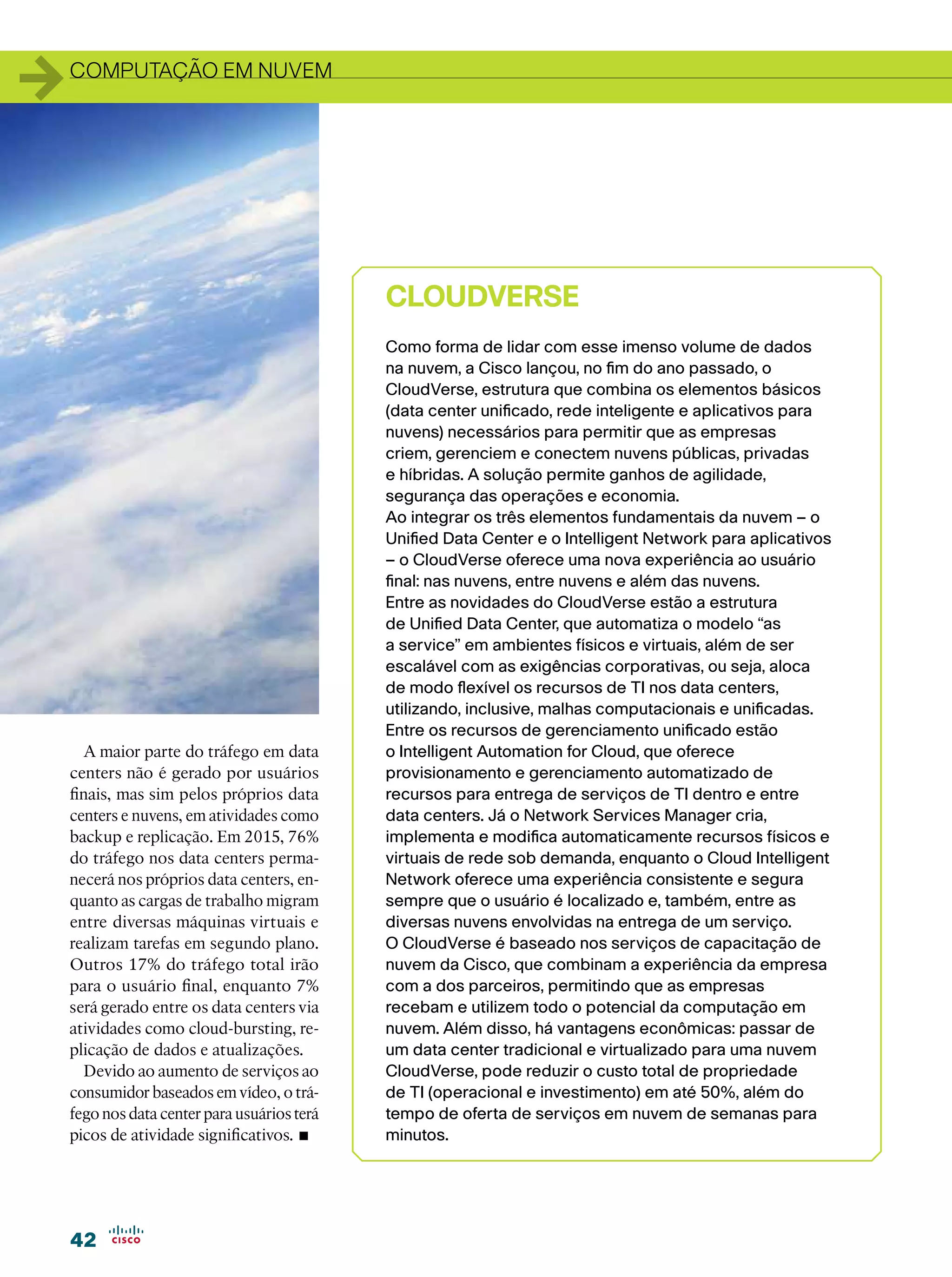 1   computação em nuvem




                                              CloudVerse
                                              Como forma de lidar com esse imenso volume de dados
                                              na nuvem, a Cisco lançou, no fim do ano passado, o
                                              CloudVerse, estrutura que combina os elementos básicos
                                              (data center unificado, rede inteligente e aplicativos para
                                              nuvens) necessários para permitir que as empresas
                                              criem, gerenciem e conectem nuvens públicas, privadas
                                              e híbridas. A solução permite ganhos de agilidade,
                                              segurança das operações e economia.
                                              Ao integrar os três elementos fundamentais da nuvem – o
                                              Unified Data Center e o Intelligent Network para aplicativos
                                              – o CloudVerse oferece uma nova experiência ao usuário
                                              final: nas nuvens, entre nuvens e além das nuvens.
                                              Entre as novidades do CloudVerse estão a estrutura
                                              de Unified Data Center, que automatiza o modelo “as
                                              a service” em ambientes físicos e virtuais, além de ser
                                              escalável com as exigências corporativas, ou seja, aloca
                                              de modo flexível os recursos de TI nos data centers,
                                              utilizando, inclusive, malhas computacionais e unificadas.
                                              Entre os recursos de gerenciamento unificado estão
      A maior parte do tráfego em data        o Intelligent Automation for Cloud, que oferece
    centers não é gerado por usuários         provisionamento e gerenciamento automatizado de
    finais, mas sim pelos próprios data       recursos para entrega de serviços de TI dentro e entre
    centers e nuvens, em atividades como      data centers. Já o Network Services Manager cria,
    backup e replicação. Em 2015, 76%         implementa e modifica automaticamente recursos físicos e
    do tráfego nos data centers perma-        virtuais de rede sob demanda, enquanto o Cloud Intelligent
    necerá nos próprios data centers, en-     Network oferece uma experiência consistente e segura
    quanto as cargas de trabalho migram       sempre que o usuário é localizado e, também, entre as
    entre diversas máquinas virtuais e        diversas nuvens envolvidas na entrega de um serviço.
    realizam tarefas em segundo plano.        O CloudVerse é baseado nos serviços de capacitação de
    Outros 17% do tráfego total irão          nuvem da Cisco, que combinam a experiência da empresa
    para o usuário final, enquanto 7%         com a dos parceiros, permitindo que as empresas
    será gerado entre os data centers via     recebam e utilizem todo o potencial da computação em
    atividades como cloud-bursting, re-       nuvem. Além disso, há vantagens econômicas: passar de
    plicação de dados e atualizações.         um data center tradicional e virtualizado para uma nuvem
      Devido ao aumento de serviços ao        CloudVerse, pode reduzir o custo total de propriedade
    consumidor baseados em vídeo, o trá-      de TI (operacional e investimento) em até 50%, além do
    fego nos data center para usuários terá   tempo de oferta de serviços em nuvem de semanas para
    picos de atividade significativos. •      minutos.




    42
 