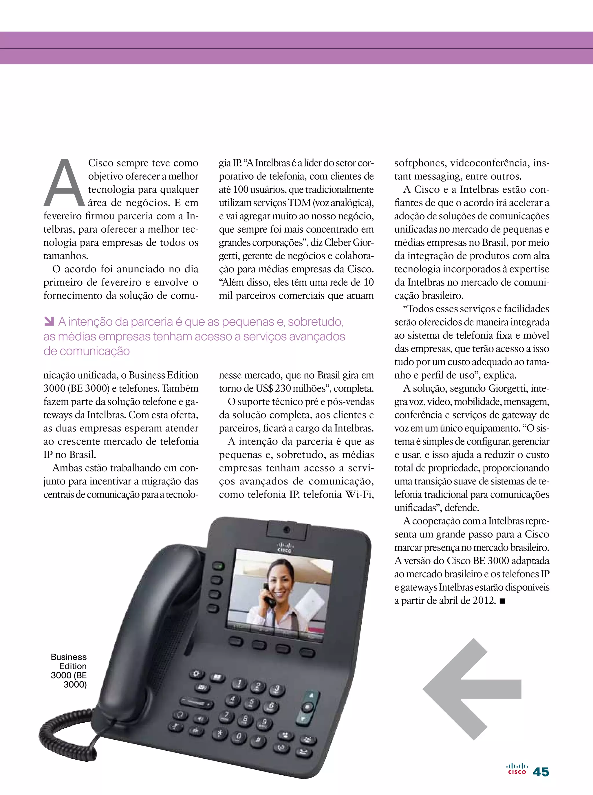 A
           Cisco sempre teve como         gia IP. “A Intelbras é a líder do setor cor-   softphones, videoconferência, ins-
           objetivo oferecer a melhor     porativo de telefonia, com clientes de         tant messaging, entre outros.
           tecnologia para qualquer       até 100 usuários, que tradicionalmente            A Cisco e a Intelbras estão con-
           área de negócios. E em         utilizam serviços TDM (voz analógica),         fiantes de que o acordo irá acelerar a
fevereiro firmou parceria com a In-       e vai agregar muito ao nosso negócio,          adoção de soluções de comunicações
telbras, para oferecer a melhor tec-      que sempre foi mais concentrado em             unificadas no mercado de pequenas e
nologia para empresas de todos os         grandes corporações”, diz Cleber Gior-         médias empresas no Brasil, por meio
tamanhos.                                 getti, gerente de negócios e colabora-         da integração de produtos com alta
  O acordo foi anunciado no dia           ção para médias empresas da Cisco.             tecnologia incorporados à expertise
primeiro de fevereiro e envolve o         “Além disso, eles têm uma rede de 10           da Intelbras no mercado de comuni-
fornecimento da solução de comu-          mil parceiros comerciais que atuam             cação brasileiro.
                                                                                            “Todos esses serviços e facilidades
6 A intenção da parceria é que as pequenas e, sobretudo,                                 serão oferecidos de maneira integrada
as médias empresas tenham acesso a serviços avançados                                    ao sistema de telefonia fixa e móvel
de comunicação                                                                           das empresas, que terão acesso a isso
                                                                                         tudo por um custo adequado ao tama-
nicação unificada, o Business Edition     nesse mercado, que no Brasil gira em           nho e perfil de uso”, explica.
3000 (BE 3000) e telefones. Também        torno de US$ 230 milhões”, completa.              A solução, segundo Giorgetti, inte-
fazem parte da solução telefone e ga-       O suporte técnico pré e pós-vendas           gra voz, vídeo, mobilidade, mensagem,
teways da Intelbras. Com esta oferta,     da solução completa, aos clientes e            conferência e serviços de gateway de
as duas empresas esperam atender          parceiros, ficará a cargo da Intelbras.        voz em um único equipamento. “O sis-
ao crescente mercado de telefonia           A intenção da parceria é que as              tema é simples de configurar, gerenciar
IP no Brasil.                             pequenas e, sobretudo, as médias               e usar, e isso ajuda a reduzir o custo
  Ambas estão trabalhando em con-         empresas tenham acesso a servi-                total de propriedade, proporcionando
junto para incentivar a migração das      ços avançados de comunicação,                  uma transição suave de sistemas de te-
centrais de comunicação para a tecnolo-   como telefonia IP, telefonia Wi-Fi,            lefonia tradicional para comunicações
                                                                                         unificadas”, defende.
                                                                                            A cooperação com a Intelbras repre-
                                                                                         senta um grande passo para a Cisco
                                                                                         marcar presença no mercado brasileiro.
                                                                                         A versão do Cisco BE 3000 adaptada
                                                                                         ao mercado brasileiro e os telefones IP
                                                                                         e gateways Intelbras estarão disponíveis
                                                                                         a partir de abril de 2012.•




                                                                                              1
 Business
   Edition
 3000 (BE
    3000)




                                                                                                                            45
 