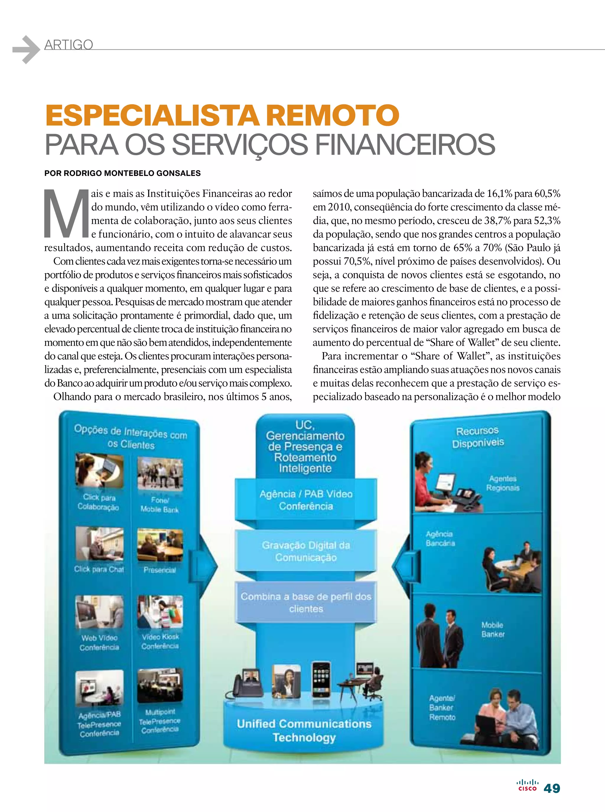 1   Artigo




    Especialista Remoto
    para os Serviços Financeiros
    Por Rodrigo Montebelo gonsales




M
                 ais e mais as Instituições Financeiras ao redor       saímos de uma população bancarizada de 16,1% para 60,5%
                 do mundo, vêm utilizando o vídeo como ferra-          em 2010, conseqüência do forte crescimento da classe mé-
                 menta de colaboração, junto aos seus clientes         dia, que, no mesmo período, cresceu de 38,7% para 52,3%
                 e funcionário, com o intuito de alavancar seus        da população, sendo que nos grandes centros a população
    resultados, aumentando receita com redução de custos.              bancarizada já está em torno de 65% a 70% (São Paulo já
       Com clientes cada vez mais exigentes torna-se necessário um     possui 70,5%, nível próximo de países desenvolvidos). Ou
    portfólio de produtos e serviços financeiros mais sofisticados     seja, a conquista de novos clientes está se esgotando, no
    e disponíveis a qualquer momento, em qualquer lugar e para         que se refere ao crescimento de base de clientes, e a possi-
    qualquer pessoa. Pesquisas de mercado mostram que atender          bilidade de maiores ganhos financeiros está no processo de
    a uma solicitação prontamente é primordial, dado que, um           fidelização e retenção de seus clientes, com a prestação de
    elevado percentual de cliente troca de instituição financeira no   serviços financeiros de maior valor agregado em busca de
    momento em que não são bem atendidos, independentemente            aumento do percentual de “Share of Wallet” de seu cliente.
    do canal que esteja. Os clientes procuram interações persona-         Para incrementar o “Share of Wallet”, as instituições
    lizadas e, preferencialmente, presenciais com um especialista      financeiras estão ampliando suas atuações nos novos canais
    do Banco ao adquirir um produto e/ou serviço mais complexo.        e muitas delas reconhecem que a prestação de serviço es-
       Olhando para o mercado brasileiro, nos últimos 5 anos,          pecializado baseado na personalização é o melhor modelo




                                                                                                                              49
 