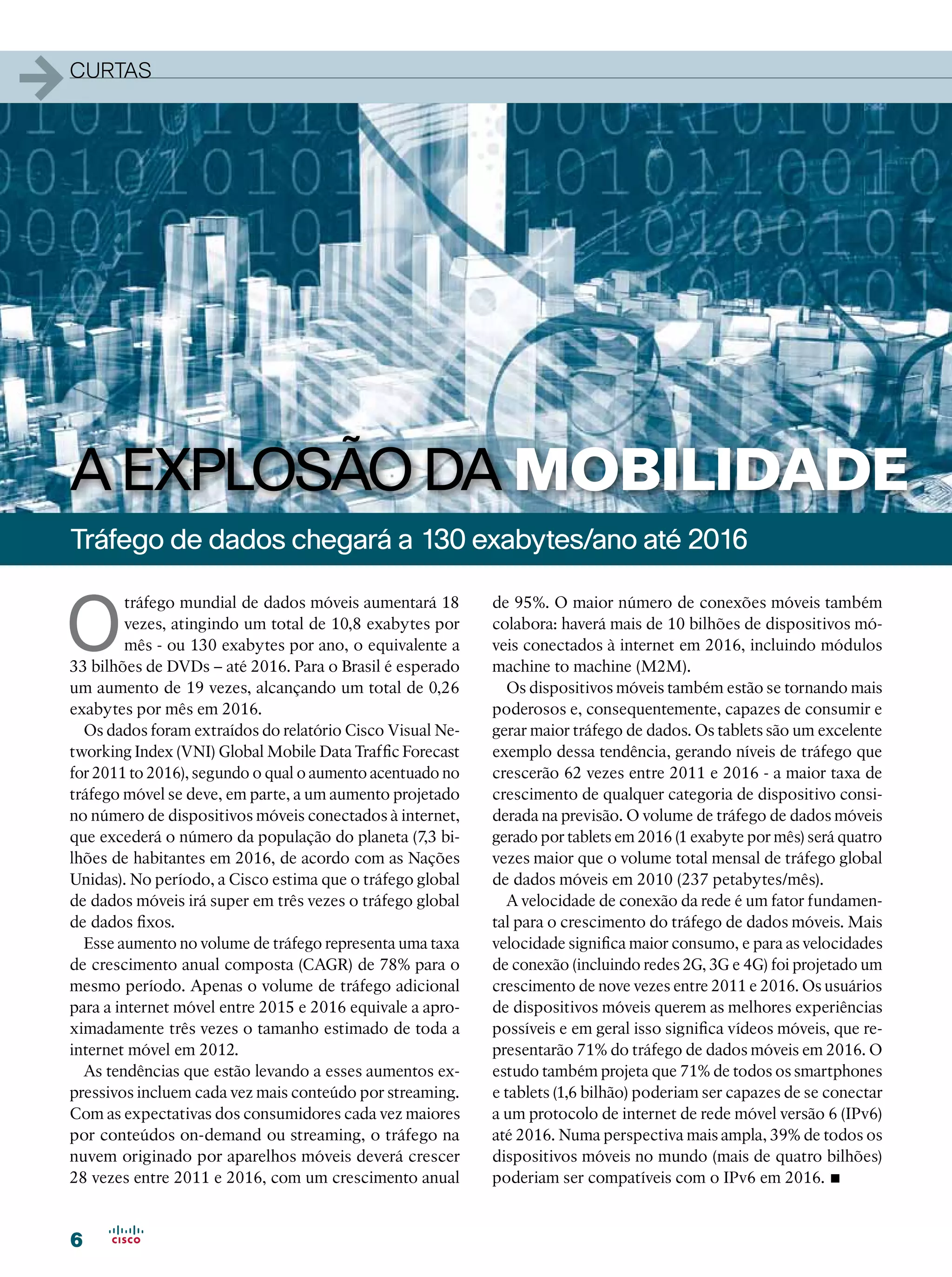 1   curtas




    A EXPLOSÃO DA MOBILIDADE
    Tráfego de dados chegará a 130 exabytes/ano até 2016


    O
             tráfego mundial de dados móveis aumentará 18      de 95%. O maior número de conexões móveis também
             vezes, atingindo um total de 10,8 exabytes por    colabora: haverá mais de 10 bilhões de dispositivos mó-
             mês - ou 130 exabytes por ano, o equivalente a    veis conectados à internet em 2016, incluindo módulos
    33 bilhões de DVDs – até 2016. Para o Brasil é esperado    machine to machine (M2M).
    um aumento de 19 vezes, alcançando um total de 0,26          Os dispositivos móveis também estão se tornando mais
    exabytes por mês em 2016.                                  poderosos e, consequentemente, capazes de consumir e
      Os dados foram extraídos do relatório Cisco Visual Ne-   gerar maior tráfego de dados. Os tablets são um excelente
    tworking Index (VNI) Global Mobile Data Traffic Forecast   exemplo dessa tendência, gerando níveis de tráfego que
    for 2011 to 2016), segundo o qual o aumento acentuado no   crescerão 62 vezes entre 2011 e 2016 - a maior taxa de
    tráfego móvel se deve, em parte, a um aumento projetado    crescimento de qualquer categoria de dispositivo consi-
    no número de dispositivos móveis conectados à internet,    derada na previsão. O volume de tráfego de dados móveis
    que excederá o número da população do planeta (7,3 bi-     gerado por tablets em 2016 (1 exabyte por mês) será quatro
    lhões de habitantes em 2016, de acordo com as Nações       vezes maior que o volume total mensal de tráfego global
    Unidas). No período, a Cisco estima que o tráfego global   de dados móveis em 2010 (237 petabytes/mês).
    de dados móveis irá super em três vezes o tráfego global     A velocidade de conexão da rede é um fator fundamen-
    de dados fixos.                                            tal para o crescimento do tráfego de dados móveis. Mais
      Esse aumento no volume de tráfego representa uma taxa    velocidade significa maior consumo, e para as velocidades
    de crescimento anual composta (CAGR) de 78% para o         de conexão (incluindo redes 2G, 3G e 4G) foi projetado um
    mesmo período. Apenas o volume de tráfego adicional        crescimento de nove vezes entre 2011 e 2016. Os usuários
    para a internet móvel entre 2015 e 2016 equivale a apro-   de dispositivos móveis querem as melhores experiências
    ximadamente três vezes o tamanho estimado de toda a        possíveis e em geral isso significa vídeos móveis, que re-
    internet móvel em 2012.                                    presentarão 71% do tráfego de dados móveis em 2016. O
      As tendências que estão levando a esses aumentos ex-     estudo também projeta que 71% de todos os smartphones
    pressivos incluem cada vez mais conteúdo por streaming.    e tablets (1,6 bilhão) poderiam ser capazes de se conectar
    Com as expectativas dos consumidores cada vez maiores      a um protocolo de internet de rede móvel versão 6 (IPv6)
    por conteúdos on-demand ou streaming, o tráfego na         até 2016. Numa perspectiva mais ampla, 39% de todos os
    nuvem originado por aparelhos móveis deverá crescer        dispositivos móveis no mundo (mais de quatro bilhões)
    28 vezes entre 2011 e 2016, com um crescimento anual       poderiam ser compatíveis com o IPv6 em 2016.      •
    6
 