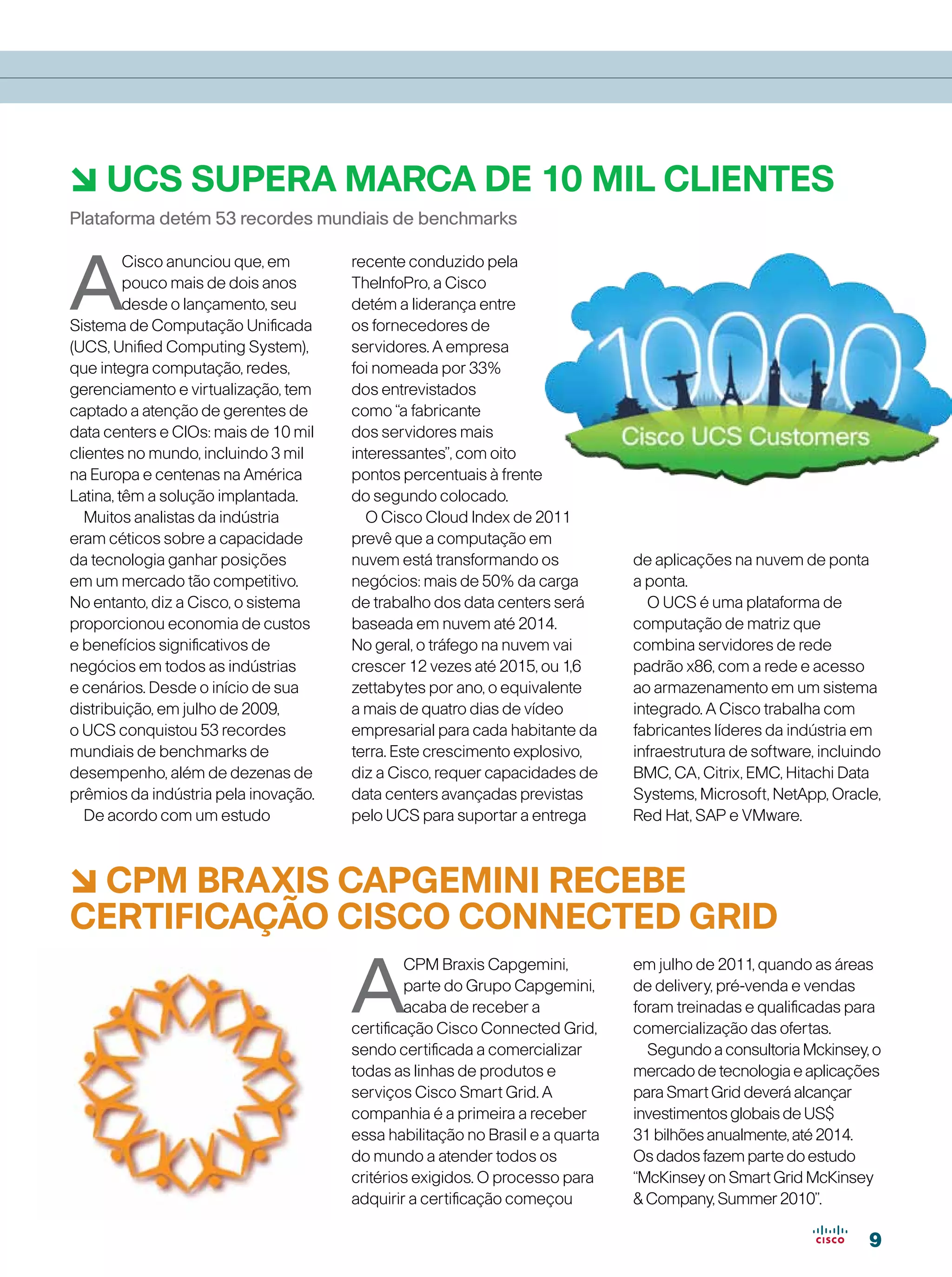 6 UCS supera marca de 10 mil clientes
Plataforma detém 53 recordes mundiais de benchmarks



A
         Cisco anunciou que, em       recente conduzido pela
         pouco mais de dois anos      TheInfoPro, a Cisco
         desde o lançamento, seu      detém a liderança entre
Sistema de Computação Unificada       os fornecedores de
(UCS, Unified Computing System),      servidores. A empresa
que integra computação, redes,        foi nomeada por 33%
gerenciamento e virtualização, tem    dos entrevistados
captado a atenção de gerentes de      como “a fabricante
data centers e CIOs: mais de 10 mil   dos servidores mais
clientes no mundo, incluindo 3 mil    interessantes”, com oito
na Europa e centenas na América       pontos percentuais à frente
Latina, têm a solução implantada.     do segundo colocado.
   Muitos analistas da indústria        O Cisco Cloud Index de 2011
eram céticos sobre a capacidade       prevê que a computação em
da tecnologia ganhar posições         nuvem está transformando os             de aplicações na nuvem de ponta
em um mercado tão competitivo.        negócios: mais de 50% da carga          a ponta.
No entanto, diz a Cisco, o sistema    de trabalho dos data centers será         O UCS é uma plataforma de
proporcionou economia de custos       baseada em nuvem até 2014.              computação de matriz que
e benefícios significativos de        No geral, o tráfego na nuvem vai        combina servidores de rede
negócios em todos as indústrias       crescer 12 vezes até 2015, ou 1,6       padrão x86, com a rede e acesso
e cenários. Desde o início de sua     zettabytes por ano, o equivalente       ao armazenamento em um sistema
distribuição, em julho de 2009,       a mais de quatro dias de vídeo          integrado. A Cisco trabalha com
o UCS conquistou 53 recordes          empresarial para cada habitante da      fabricantes líderes da indústria em
mundiais de benchmarks de             terra. Este crescimento explosivo,      infraestrutura de software, incluindo
desempenho, além de dezenas de        diz a Cisco, requer capacidades de      BMC, CA, Citrix, EMC, Hitachi Data
prêmios da indústria pela inovação.   data centers avançadas previstas        Systems, Microsoft, NetApp, Oracle,
   De acordo com um estudo            pelo UCS para suportar a entrega        Red Hat, SAP e VMware.



6 CPM BRAXIS CAPGEMINI RECEBE
CERTIFICAÇÃO CISCO CONNECTED GRID

                                      A
                                               CPM Braxis Capgemini,          em julho de 2011, quando as áreas
                                               parte do Grupo Capgemini,      de delivery, pré-venda e vendas
                                               acaba de receber a             foram treinadas e qualificadas para
                                      certificação Cisco Connected Grid,      comercialização das ofertas.
                                      sendo certificada a comercializar         Segundo a consultoria Mckinsey, o
                                      todas as linhas de produtos e           mercado de tecnologia e aplicações
                                      serviços Cisco Smart Grid. A            para Smart Grid deverá alcançar
                                      companhia é a primeira a receber        investimentos globais de US$
                                      essa habilitação no Brasil e a quarta   31 bilhões anualmente, até 2014.
                                      do mundo a atender todos os             Os dados fazem parte do estudo
                                      critérios exigidos. O processo para     “McKinsey on Smart Grid McKinsey
                                      adquirir a certificação começou          Company, Summer 2010”.

                                                                                                                 9
 