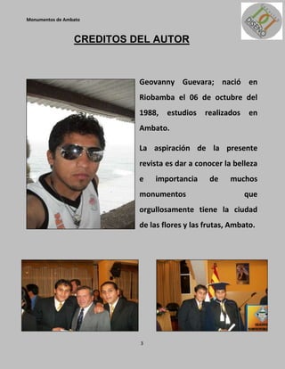 Monumentos de Ambato



                 CREDITOS DEL AUTOR



                           Geovanny Guevara; nació en
                           Riobamba el 06 de octubre del
                           1988,   estudios   realizados    en
                           Ambato.

                           La aspiración de la presente
                           revista es dar a conocer la belleza
                           e   importancia      de    muchos
                           monumentos                      que
                           orgullosamente tiene la ciudad
                           de las flores y las frutas, Ambato.




                           3
 