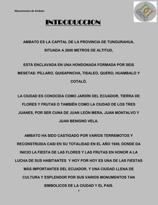 Monumentos de Ambato



                       INTRODUCCION

     AMBATO ES LA CAPITAL DE LA PROVINCIA DE TUNGURAHUA,

                       SITUADA A 2600 METROS DE ALTITUD,



     ESTÁ ENCLAVADA EN UNA HONDONADA FORMADA POR SEIS

 MESETAS: PÍLLARO, QUISAPINCHA, TISALEO, QUERO, HUAMBALO Y

                                   COTALÓ.



  LA CIUDAD ES CONOCIDA COMO JARDÍN DEL ECUADOR, TIERRA DE

    FLORES Y FRUTAS O TAMBIÉN COMO LA CIUDAD DE LOS TRES

  JUANES, POR SER CUNA DE JUAN LEÓN MERA, JUAN MONTALVO Y

                              JUAN BENIGNO VELA.


      AMBATO HA SIDO CASTIGADO POR VARIOS TERREMOTOS Y

 RECONSTRUIDA CASI EN SU TOTALIDAD EN EL AÑO 1949, DONDE DA

   INICIO LA FIESTA DE LAS FLORES Y LAS FRUTAS EN HONOR A LA

LUCHA DE SUS HABITANTES Y HOY POR HOY ES UNA DE LAS FIESTAS

      MÁS IMPORTANTES DEL ECUADOR, Y UNA CIUDAD LLENA DE

     CULTURA Y ESPLENDOR POR SUS VARIOS MONUMENTOS TAN

                   SIMBOLICOS DE LA CIUDAD Y EL PAIS.
                                       4
 