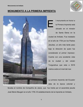 Monumentos de Ambato


MONUMENTO A LA PRIMERA IMPRENTA




                                                E
                                                            l monumento en honor a

                                                            la Primera Imprenta está

                                                            ubicado en el mirador

                                                            de Santa Elena en la

                                                  ciudad de Ambato. Fue instalado

                                                  en el año de 1754 por los Padres

                                                  Jesuitas, un año más tarde paso

                                                  bajo la dirección de quien fue

                                                  considerado el primer impresor.

                                                  Cuenta con una excelente vista

                                                  de   la   ciudad   y   del   volcán

                                                  Tungurahua que esta a 5016

                                                  metros sobre el nivel del mar.




                                                  La primera imprenta del Ecuador

                                                  data de la época colonial y

llevaba el nombre de Compañía de Jesús, que fue traída por el sacerdote jesuita

José María Maugeri en el año 1755. El establecimiento de la imprenta en Ambato,



                                        6
 