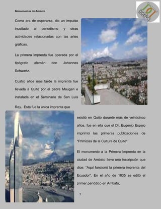 Monumentos de Ambato


Como era de esperarse, dio un impulso

inusitado   al   periodismo   y       otras

actividades relacionadas con las artes

gráficas.


La primera imprenta fue operada por el

tipógrafo   alemán     don    Johannes

Schwartz.


Cuatro años más tarde la imprenta fue

llevada a Quito por el padre Maugeri e

instalada en el Seminario de San Luís

Rey. Esta fue la única imprenta que


                                          existió en Quito durante más de veinticinco

                                          años, fue en ella que el Dr. Eugenio Espejo

                                          imprimió las primeras publicaciones de

                                          "Primicias de la Cultura de Quito".


                                          El monumento a la Primera Imprenta en la

                                          ciudad de Ambato lleva una inscripción que

                                          dice: “Aquí funcionó la primera imprenta del

                                          Ecuador”. En el año de 1835 se editó el

                                          primer periódico en Ambato,


                                              7
 