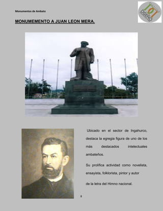 Monumentos de Ambato


MONUMEMENTO A JUAN LEON MERA.




                           Ubicado en el sector de Ingahurco,

                           destaca la egregia figura de uno de los

                           más        destacados         intelectuales

                           ambateños.


                           Su prolífica actividad como novelista,

                           ensayista, folklorista, pintor y autor


                           de la letra del Himno nacional.


                       8
 