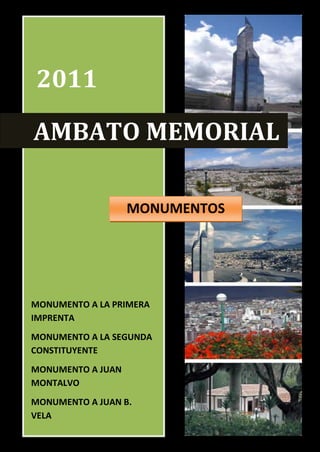 2011

AMBATO MEMORIAL

                   MONUMENTOS




MONUMENTO A LA PRIMERA
IMPRENTA
MONUMENTO A LA SEGUNDA
CONSTITUYENTE
MONUMENTO A JUAN
MONTALVO
                           Nombre: Silvia Salas
MONUMENTO A JUAN B.        MONUMENTOS
VELA                       01/01/2011
                                                  1
 