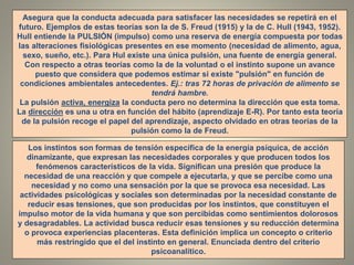 Asegura que la conducta adecuada para satisfacer las necesidades se repetirá en el
futuro. Ejemplos de estas teorías son la de S. Freud (1915) y la de C. Hull (1943, 1952).
Hull entiende la PULSIÓN (impulso) como una reserva de energía compuesta por todas
las alteraciones fisiológicas presentes en ese momento (necesidad de alimento, agua,
sexo, sueño, etc.). Para Hul existe una única pulsión, una fuente de energía general.
Con respecto a otras teorías como la de la voluntad o el instinto supone un avance
puesto que considera que podemos estimar si existe "pulsión" en función de
condiciones ambientales antecedentes. Ej.: tras 72 horas de privación de alimento se
tendrá hambre.
La pulsión activa, energiza la conducta pero no determina la dirección que esta toma.
La dirección es una u otra en función del hábito (aprendizaje E-R). Por tanto esta teoría
de la pulsión recoge el papel del aprendizaje, aspecto olvidado en otras teorías de la
pulsión como la de Freud.
Los instintos son formas de tensión específica de la energía psíquica, de acción
dinamizante, que expresan las necesidades corporales y que producen todos los
fenómenos característicos de la vida. Significan una presión que produce la
necesidad de una reacción y que compele a ejecutarla, y que se percibe como una
necesidad y no como una sensación por la que se provoca esa necesidad. Las
actividades psicológicas y sociales son determinadas por la necesidad constante de
reducir esas tensiones, que son producidas por los instintos, que constituyen el
impulso motor de la vida humana y que son percibidas como sentimientos dolorosos
y desagradables. La actividad busca reducir esas tensiones y su reducción determina
o provoca experiencias placenteras. Esta definición implica un concepto o criterio
más restringido que el del instinto en general. Enunciada dentro del criterio
psicoanalítico.
 