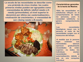 La escala de las necesidades se describe como
una pirámide de cinco niveles: los cuatro
primeros niveles pueden ser agrupados como
«necesidades de déficit» (deficit needs o D-
needs) (primordiales); al nivel superior lo
denominó por última vez «autorrealización»,
«motivación de crecimiento», o «necesidad de
ser» (being needs o B-needs).
Características generales
de la teoría de Maslow.
•Sólo las necesidades no
satisfechas influyen en el
comportamiento de todas
las personas, pues la
necesidad satisfecha no
genera comportamiento
alguno.
•Las necesidades
fisiológicas nacen con la
persona, el resto de las
necesidades surgen con el
transcurso del tiempo.
•A medida que la persona
logra controlar sus
necesidades básicas
aparecen gradualmente
necesidades de orden
superior; no todos los
individuos sienten
necesidades de
autorrealización, debido a
que es una conquista
individual.
 