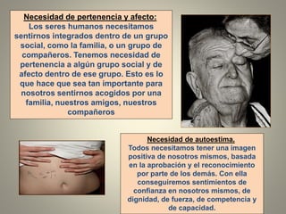 Necesidad de pertenencia y afecto:
Los seres humanos necesitamos
sentirnos integrados dentro de un grupo
social, como la familia, o un grupo de
compañeros. Tenemos necesidad de
pertenencia a algún grupo social y de
afecto dentro de ese grupo. Esto es lo
que hace que sea tan importante para
nosotros sentirnos acogidos por una
familia, nuestros amigos, nuestros
compañeros
Necesidad de autoestima.
Todos necesitamos tener una imagen
positiva de nosotros mismos, basada
en la aprobación y el reconocimiento
por parte de los demás. Con ella
conseguiremos sentimientos de
confianza en nosotros mismos, de
dignidad, de fuerza, de competencia y
de capacidad.
 