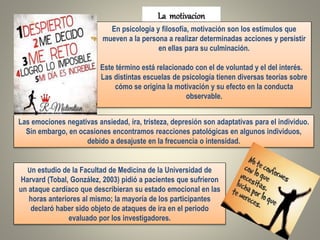 La motivacion
En psicología y filosofía, motivación son los estímulos que
mueven a la persona a realizar determinadas acciones y persistir
en ellas para su culminación.
Este término está relacionado con el de voluntad y el del interés.
Las distintas escuelas de psicología tienen diversas teorías sobre
cómo se origina la motivación y su efecto en la conducta
observable.
Un estudio de la Facultad de Medicina de la Universidad de
Harvard (Tobal, González, 2003) pidió a pacientes que sufrieron
un ataque cardíaco que describieran su estado emocional en las
horas anteriores al mismo; la mayoría de los participantes
declaró haber sido objeto de ataques de ira en el periodo
evaluado por los investigadores.
Las emociones negativas ansiedad, ira, tristeza, depresión son adaptativas para el individuo.
Sin embargo, en ocasiones encontramos reacciones patológicas en algunos individuos,
debido a desajuste en la frecuencia o intensidad.
 