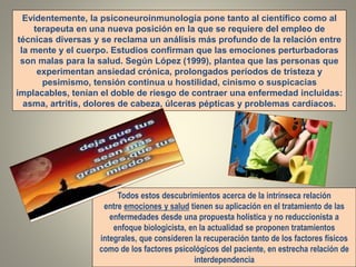 Evidentemente, la psiconeuroinmunología pone tanto al científico como al
terapeuta en una nueva posición en la que se requiere del empleo de
técnicas diversas y se reclama un análisis más profundo de la relación entre
la mente y el cuerpo. Estudios confirman que las emociones perturbadoras
son malas para la salud. Según López (1999), plantea que las personas que
experimentan ansiedad crónica, prolongados períodos de tristeza y
pesimismo, tensión continua u hostilidad, cinismo o suspicacias
implacables, tenían el doble de riesgo de contraer una enfermedad incluidas:
asma, artritis, dolores de cabeza, úlceras pépticas y problemas cardíacos.
Todos estos descubrimientos acerca de la intrínseca relación
entre emociones y salud tienen su aplicación en el tratamiento de las
enfermedades desde una propuesta holística y no reduccionista a
enfoque biologicista, en la actualidad se proponen tratamientos
integrales, que consideren la recuperación tanto de los factores físicos
como de los factores psicológicos del paciente, en estrecha relación de
interdependencia
 