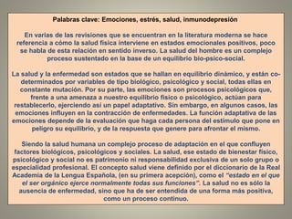 Palabras clave: Emociones, estrés, salud, inmunodepresión.
En varias de las revisiones que se encuentran en la literatura moderna se hace
referencia a cómo la salud física interviene en estados emocionales positivos, poco
se habla de esta relación en sentido inverso. La salud del hombre es un complejo
proceso sustentado en la base de un equilibrio bio-psico-social.
La salud y la enfermedad son estados que se hallan en equilibrio dinámico, y están co-
determinados por variables de tipo biológico, psicológico y social, todas ellas en
constante mutación. Por su parte, las emociones son procesos psicológicos que,
frente a una amenaza a nuestro equilibrio físico o psicológico, actúan para
restablecerlo, ejerciendo así un papel adaptativo. Sin embargo, en algunos casos, las
emociones influyen en la contracción de enfermedades. La función adaptativa de las
emociones depende de la evaluación que haga cada persona del estímulo que pone en
peligro su equilibrio, y de la respuesta que genere para afrontar el mismo.
Siendo la salud humana un complejo proceso de adaptación en el que confluyen
factores biológicos, psicológicos y sociales. La salud, ese estado de bienestar físico,
psicológico y social no es patrimonio ni responsabilidad exclusiva de un solo grupo o
especialidad profesional. El concepto salud viene definido por el diccionario de la Real
Academia de la Lengua Española, (en su primera acepción), como el “estado en el que
el ser orgánico ejerce normalmente todas sus funciones”. La salud no es sólo la
ausencia de enfermedad, sino que ha de ser entendida de una forma más positiva,
como un proceso continuo.
 