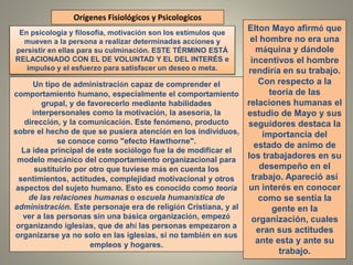 Orígenes Fisiológicos y Psicologicos
Un tipo de administración capaz de comprender el
comportamiento humano, especialmente el comportamiento
grupal, y de favorecerlo mediante habilidades
interpersonales como la motivación, la asesoría, la
dirección, y la comunicación. Este fenómeno, producto
sobre el hecho de que se pusiera atención en los individuos,
se conoce como "efecto Hawthorne".
La idea principal de este sociólogo fue la de modificar el
modelo mecánico del comportamiento organizacional para
sustituirlo por otro que tuviese más en cuenta los
sentimientos, actitudes, complejidad motivacional y otros
aspectos del sujeto humano. Esto es conocido como teoría
de las relaciones humanas o escuela humanística de
administración. Este personaje era de religión Cristiana, y al
ver a las personas sin una básica organización, empezó
organizando iglesias, que de ahí las personas empezaron a
organizarse ya no solo en las iglesias, si no también en sus
empleos y hogares.
Elton Mayo afirmó que
el hombre no era una
máquina y dándole
incentivos el hombre
rendiría en su trabajo.
Con respecto a la
teoría de las
relaciones humanas el
estudio de Mayo y sus
seguidores destaca la
importancia del
estado de animo de
los trabajadores en su
desempeño en el
trabajo. Apareció así
un interés en conocer
como se sentía la
gente en la
organización, cuales
eran sus actitudes
ante esta y ante su
trabajo.
En psicología y filosofía, motivación son los estímulos que
mueven a la persona a realizar determinadas acciones y
persistir en ellas para su culminación. ESTE TÉRMINO ESTÁ
RELACIONADO CON EL DE VOLUNTAD Y EL DEL INTERÉS e
impulso y el esfuerzo para satisfacer un deseo o meta.
 