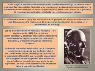(26 de diciembre de 1880, Adelaida, Australia - 7 de
septiembre de 1949), fue un teórico
social, sociólogo y psicólogo industrial especializado
en teoría de las organizaciones, las relaciones
humanas y el movimiento por las relaciones
humanas.
Su interés primordial fue estudiar, en el trabajador,
los efectos psicológicos que podían producir
las condiciones físicas del trabajo en relación con
la producción. Demostró que no existe cooperación
del trabajador en los proyectos, si éstos no son
escuchados, ni considerados por parte de sus
superiores, es difícil y en ocasiones casi imposible
llegar a los objetivos fijados.
La orientación de esta pesquisa tenia un carácter pragmático: el supuesto implícito era
que diferencias en la motivación de las personas conllevaban diferencias en el
rendimiento en el trabajo.
De allí surgió el estudio de la motivación del hombre en su trabajo, lo que condujo a
examinar las necesidades humanas y su relación con las recompensas monetarias, no
monetarias y otros factores de la vida organizacional, tales como el tipo de supervisión,
la relación entre actitudes, conducta y el rendimiento en el trabajo.
Elton mayo, padre y precursor de la
teoría de las relaciones humanas
 