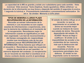 La capacidad de la MS es grande y existe un subsistema para cada sentido: Vista
(icónica) Oido (ecoica) Tacto (háptica), Gusto (gustativa), Olfato (olfativa) La
duración de la información es muy breve y depende del sentido (2 segundos la ecoica,
1 segundo la icónica). Procesamiento automático y procesamiento esforzado De
ahí: Se olvidan Memoria a corto plazo .
TIPOS DE MEMORIA A LARGO PLAZO
RECUPERACIÓN DE LA INFORMACIÓN:
Recordar es extraer información de la
memoria. Los recuerdos no son copias
exactas de informaciones o experiencias, sino
que la memoria los reelabora en el momento de
la recuperación Recordamos mejor la
información cuando es significativa y está
bien organizada Los test de reconocimiento y
del tiempo consagrado al reaprendizaje
revelan que recordamos más de los que
podemos evocar RECUPERACIÓN DE LA
INFORMACIÓN Otros factores que influyen en
el recuerdo: Recordamos mejor los recuerdos
vívidos (la muerte de un ser querido) La
memoria depende del contexto. La recuperación
de un recuerdo es más fácil si acontece en el
mismo contexto donde ocurrió el aprendizaje
El estado de ánimo influye en el
recuerdo. Lo que se
experimenta en un estado de
ánimo se recuerda mejor
cuando se instaure de nuevo
ese estado de ánimo Recuerdo
dependiente del estado. EL
OLVIDO Nunca se llego a
codificar El olvido es la
imposibilidad de acceder a los
contenidos de la memoria,
más que la destrucción del
recuerdo. Para los
psicoanalistas el olvido es un
mecanismo psicológico de
defensa. El olvido es tan
importante como la memoria
 