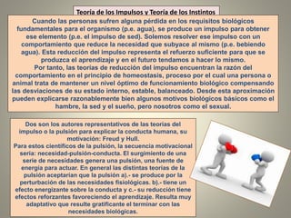 Teoría de los Impulsos y Teoría de los Instintos
Cuando las personas sufren alguna pérdida en los requisitos biológicos
fundamentales para el organismo (p.e. agua), se produce un impulso para obtener
ese elemento (p.e. el impulso de sed). Solemos resolver ese impulso con un
comportamiento que reduce la necesidad que subyace al mismo (p.e. bebiendo
agua). Esta reducción del impulso representa el refuerzo suficiente para que se
produzca el aprendizaje y en el futuro tendamos a hacer lo mismo.
Por tanto, las teorías de reducción del impulso encuentran la razón del
comportamiento en el principio de homeostasis, proceso por el cual una persona o
animal trata de mantener un nivel óptimo de funcionamiento biológico compensando
las desviaciones de su estado interno, estable, balanceado. Desde esta aproximación
pueden explicarse razonablemente bien algunos motivos biológicos básicos como el
hambre, la sed y el sueño, pero nosotros como el sexual.
Dos son los autores representativos de las teorías del
impulso o la pulsión para explicar la conducta humana, su
motivación: Freud y Hull.
Para estos científicos de la pulsión, la secuencia motivacional
sería: necesidad-pulsión-conducta. El surgimiento de una
serie de necesidades genera una pulsión, una fuente de
energía para actuar. En general las distintas teorías de la
pulsión aceptarían que la pulsión a).- se produce por la
perturbación de las necesidades fisiológicas. b).- tiene un
efecto energizante sobre la conducta y c.- su reducción tiene
efectos reforzantes favoreciendo el aprendizaje. Resulta muy
adaptativo que resulte gratificante el terminar con las
necesidades biológicas.
 