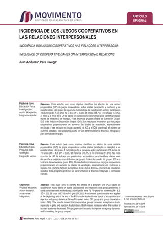 ARTÍCULO
ORIGINAL
Movimento, Porto Alegre, v. 23, n. 1., p. 213-228, jan./mar. de 2017.
INCIDENCIA DE LOS JUEGOS COOPERATIVOS EN
LAS RELACIONES INTERPERSONALES
INCIDÊNCIA DOS JOGOS COOPERATIVOS NAS RELAÇÕES INTERPESSOAIS
INFLUENCE OF COOPERATIVE GAMES ON INTERPERSONAL RELATIONS
Juan Andueza*, Pere Lavega*
Licence
Creative Commom
Resumen: Este estudio tuvo como objetivo identificar los efectos de una unidad
programática (UP) de juegos cooperativos, sobre díadas (aceptación y rechazo) y las
características del grupo. Se siguió una metodología de investigación-acción; participaron
78 alumnos de 7 a 9 años (M = 8,3; DP = 0,33), 38 chicos (48,7%) y 40 chicas (51,3%).
Al inicio y al final de la UP se aplicó un cuestionario sociométrico para identificar díadas
reales de elección y de rechazo, y las dinámica grupales (Índice de Cohesión Grupal:
ICG y del Índice de Disociación Grupal: IDG). Los resultados mostraron que los juegos
cooperativos proporcionaron un aumento de díadas de aceptación, especialmente
en chicas, y de rechazo en chicos; aumentó el ICG y el IDG; disminuyó el número de
alumnos aislados. Este programa puede ser útil para fortalecer la dinámica intragrupo y
para compactar el grupo.
Resumo: Este estudo teve como objetivo identificar os efeitos de uma unidade
programática (UP) de jogos cooperativos sobre díades (aceitação e rejeição) e as
características do grupo. A metodologia foi a pesquisa-ação; participaram 78 alunos de
7-9 anos (M = 8,3, DP = 0,33), 38 meninos (48,7%) e 40 meninas (51,3%). No início
e no fim da UP foi aplicado um questionário sociométrico para identificar díades reais
de escolha e rejeição e as dinâmicas de grupo (Índice de coesão do grupo: ICG e o
Índice de dissociação do grupo: IDG). Os resultados mostraram que os jogos cooperativos
proporcionaram um aumento de díades de aceitação, especialmente em mulheres, e
rejeição nos homens; também aumentou o ICG e IDG e diminuiu o número de estudantes
isolados. Este programa pode ser útil para fortalecer a dinâmica intragrupo e compactar
o grupo.
Abstract: This study aims to identify the effects of a program unit (PU) based on
cooperation motor tasks on dyads (acceptance and rejection) and group properties. It
used action research methodology; participants were 78 7-9-years-old students (M = 8.3,
SD = .33); 38 boys (48.7%) and 40 girls (51.3%). A sociometric questionnaire was applied
at the beginning and at the end of the PU in order to identify real dyads of acceptation and
rejection and group dynamics (Group Cohesion Index: GCI; group and group dissociation
Index: GDI). The results showed that cooperative games increased acceptance dyads,
especially in girls, and rejection dyads in boys. Both indexes increased while the number of
isolated students decreased. This program can be useful to improve intragroup dynamics
and for making the group compact.
Palavras chave:
Educação Física.
Pesquisa-ação.
Aceitação.
Integração escolar.
*Universidad de Lleida. Lleida, España.
E-mail: jandueza@xtec.cat
Recebido em: 25-05-2016
Aprovado em: 29-11-2016
Keywords:
Physical education.
Action research.
Acceptance.
Integration.
Palabras clave:
Educación Física.
Investigación-
acción. Aceptación.
Integración escolar.
 