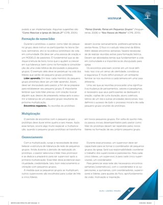 AÇÃO LÍDERES MISSÃO 15
Durante o protótipo, o pastor, como líder do peque-
no grupo, deve instruir os participantes na teoria (lei-
tura, seminários, etc) e na prática (protótipo) da vida
em comunidade. Ele deve ser uma pessoa de oração e
um MODELO de pastoreio. É fundamental que se de-
dique à leitura de bons livros que o ajudem a crescer
em sua liderança, bem como na formação e consolida-
ção de uma visão bíblica de discipulado e pequenos
grupos. O exemplo dele deve se perpetuar na vida dos
líderes que sairão do pequeno grupo protótipo.
Líder aprendiz. Em tese, cada membro do pequeno
grupo protótipo deve ser um líder aprendiz. Assim,
deve ser discipulado pelo pastor, a fim de se preparar
para estabelecer seu pequeno grupo. É importante
lembrar que todo líder precisa, com oração, buscar
alguém que, depois de preparado, esteja apto a assu-
mir a liderança de um pequeno grupo resultante da
próxima multiplicação.
Encontros regulares. As reuniões do protótipo
devem ocorrer semanalmente, preferencialmente às
sextas-feiras. O foco é o estudo relacional da Bíblia.
Além desses encontros semanais, haverá necessida-
de de realizar reuniões extras para formação teórica.
Devem ser abordados temas que fundamentem a vida
em comunidade e a importância do discipulado para
igreja.
Os encontros precisam ocorrer em um local defi-
nido. Isso cria um senso de identidade, constância
e segurança. É muito difícil produzir um ambiente
familiar se nos reunimos a cada semana em uma casa
diferente.
Uma vez que as reuniões provocarão uma significa-
tiva mudança de pensamentos, valores e paradigmas,
é necessário que seus participantes se dediquem à
oração, vigílias de curta duração, jejuns coletivos,
retiros de um dia e outras atividades devocionais. Isso
definirá o sucesso de todo o processo inicial e de cada
pequeno grupo oriundo do protótipo.
O período de encontros com o pequeno grupo
protótipo deve durar entre quatro e seis meses. Após
esse tempo, ocorre algo muito especial: a multiplica-
ção, quando o pequeno grupo protótipo se transforma
em novos pequenos grupos. Por volta do quinto mês,
os passos iniciais desempenhados pelo pastor como
líder do protótipo devem ser repetidos pelos novos
líderes na formação de seu próprio pequeno grupo.
Com a multiplicação, surge a necessidade de esta-
belecer a estrutura de liderança da rede de pequenos
grupos. Ainda durante o período de realização do
protótipo, o pastor seleciona o líder mais promissor
e se dedica a prepará-lo para ser supervisor após a
primeira multiplicação. Esse líder deve evidenciar espi-
ritualidade, credibilidade, tato, bom relacionamento e
vibração com pequenos grupos.
À medida que os pequenos grupos se multiplicam,
outros supervisores são escolhidos para cuidar de três
a cinco líderes.
Durante esse processo, um supervisor deve ser
capacitado para se tornar o coordenador de pequenos
grupos da igreja. Será sua responsabilidade coordenar
o trabalho dos supervisores e pastoreá-los. Para cada
cinco líderes, um supervisor, e para cada cinco super-
visores, um coordenador.
Para gerenciar essa rede são necessários encontros
semanais [sistemáticos], com o coordenador e os su-
pervisores, e quinzenais, com coordenadores, supervi-
sores e líderes, para ajustes do foco, aprofundamento
da visão, motivação e inspiração.
Multiplicação
Gerenciamento
Formação de novos líder
pulado a ser implementada. Algumas sugestões são
“Como Reavivar a Igreja do Século 21” (CPB, 2005),
“Pense Grande, Pense em Pequenos Grupos” (Noguei-
rense, 2006) e “Nos Passos do Mestre” (CPB, 2013).
REVISTA MULTIPLIC PG AMT 2018.indd 15 15/05/2018 09:28:03
 