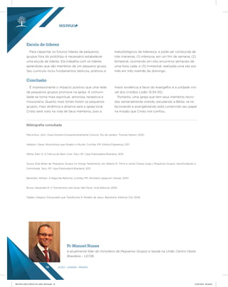 AÇÃO LÍDERES MISSÃO16
Para capacitar os futuros líderes de pequenos
grupos fora do protótipo é necessário estabelecer
uma escola de líderes. Ela trabalha com os líderes
aprendizes que são membros de um pequeno grupo.
Seu currículo inclui fundamentos teóricos, práticos e
metodológicos de liderança, e pode ser conduzida de
três maneiras: (1) intensiva, em um fim de semana; (2)
bimestral, ocorrendo em oito encontros semanais de
uma hora cada; e (3) trimestral, realizada uma vez por
mês em três manhãs de domingo.
É impressionante o impacto positivo que uma rede
de pequenos grupos promove na igreja. A comuni-
dade se torna mais espiritual, amorosa, receptiva e
missionária. Quanto mais fortes forem os pequenos
grupos, mais dinâmica e atrativa será a igreja local.
Cristo será visto na vida de Seus membros, pois a
maior evidência a favor do evangelho é a unidade visí-
vel dos cristãos (João 13:34-35).
Portanto, uma igreja que tem seus membros reuni-
dos semanalmente orando, estudando a Bíblia, se re-
lacionando e evangelizando está cumprindo seu papel
na missão que Cristo nos confiou.
Escola de líderes
Conclusão
Bibliograﬁa consultada
MacArthur, John. Doze Homens Extraordinariamente Comuns. Rio de Janeiro: Thomas Nelson, 2002.
Addison, Steve. Movimentos que Mudam o Mundo. Curitiba, PR: Editora Esperança, 2011.
White, Ellen G. A Ciência do Bom Viver. Tatuí, SP: Casa Publicadora Brasileira, 2015.
Souza, Elias Brasil de. Pequenos Grupos no Antigo Testamento, em Alberto R. Timm e Jolivê Chaves (orgs.), Pequenos Grupos: Aprofundando a
Caminhada. Tatuí, SP: Casa Publicadora Brasileira, 2011.
Beckham, William. A Segunda Reforma. Curitiba, PR: Ministério Igreja em Células, 2007.
Bruce, Alexander B. O Treinamento dos Doze. São Paulo: Arte Editorial, 2005.
Ogden, Gregory. Discipulado que Transforma: El Modelo de Jesus. Barcelona: Editorial Clie, 2006.
Pr Manoel Nunes
é atualmente líder do ministério de Pequenos Grupos e Saúde na União Centro Oeste
Brasileira – UCOB.
REVISTA MULTIPLIC PG AMT 2018.indd 16 15/05/2018 09:28:04
 