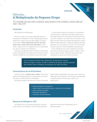 AÇÃO LÍDERES MISSÃO 17
Introdução
Características de um PG Saudável
Maneiras de Multiplicar o PG
Deus gosta de multiplicação!
Tanto que, logo no inicio da criação Ele declarou:
Multiplicai-vos (Gênesis 1:27-28). Multiplicação está no
DNA divino. Vemos isso em toda a Bíblia. O próprio
Cristo disse: “Nisto é gloriﬁcado meu Pai: que deis
muito fruto; e assim sereis meus discípulos” (João
15:8). A igreja, como um organismo vivo, foi destinada
por Jesus a crescer e se multiplicar.
Tudo que é saudável cresce. E havendo crescimento,
existe multiplicação. Essa dinâmica ocorre em toda na-
tureza e também em um Pequeno Grupo (PG) sadio.
O crescimento pode ser voluntário ou involuntário.
O crescimento involuntário associado a parte física,
não exige esforço da nossa parte. Exemplo disso são
as unhas e cabelos. Já o crescimento voluntário no as-
pecto mental, espiritual e relacional exige foco, ação e
determinação. Basta ver o desejo de alguém que quer
aprender uma nova língua ou a tocar um instrumento
musical. É preciso intencionalidade e perseverança.
Com o Pequeno Grupo não é diferente. Se quiser-
mos crescer, devemos pagar o preço. O líder e mem-
bros do grupo, devem entender que existem para
multiplicar os discípulos do Reino de Deus.
Lembra do lema, “quanto maior, melhor”? Ele não se
aplica aos pequenos grupos. O crescimento em tama-
nho exclui o crescimento em intimidade.
Um grupo saudável não deve ter mais de 15 pessoas.
Depois dessa quantidade, não existe mais a oportuni-
dade para que as pessoas se conheçam e aprofundem
o relacionamento. Entre outras coisas, o PG
sadio possui:
Considerado um dos maiores estudiosos no assun-
to de vida em comunidade, Joel Comiskey apresenta
algumas formas para multiplicação de um
pequeno grupo:
Métodos…
A Multiplicação do Pequeno Grupo
“E a multidão dos que criam no Senhor, tanto homens como mulheres, crescia cada vez
mais”. Atos 5:14
Com o Pequeno Grupo não é diferente. Se quisermos crescer,
devemos pagar o preço. O líder e membros do grupo, devem entender
que existem para multiplicar os discípulos do Reino de Deus.
• Espiritualidade contagiante;
• Visão clara do propósito para a vida em comunidade;
• Líder compromissado;
• Reuniões dinâmicas;
• A prática do discipulado.
REVISTA MULTIPLIC PG AMT 2018.indd 17 15/05/2018 09:28:05
 