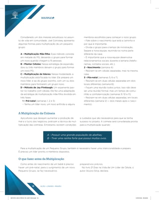 AÇÃO LÍDERES MISSÃO18
Considerado um dos maiores estudiosos no assun-
to de vida em comunidade, Joel Comiskey apresenta
algumas formas para multiplicação de um pequeno
grupo:
A - Multiplicação Mãe-ﬁlha: Esse método consiste
em metade do PG, deixando o grupo para formar
um novo quando chegam a 15 pessoas;
B - Plantar Células: Nessa estratégia de expansão,
dois ou três membros deixam o grupo para formar
um novo PG;
C - Multiplicação de líderes: Nessa modalidade, a
multiplicação está focada no líder. Ele prepara um
novo líder, e sai do grupo sozinho, com um ou dois
membros para formarem um grupo novo;
D - Método de Jay Firebaugh: Um experiente pas-
tor no trabalho com células. Ele fez uma adaptação
da estratégia de multiplicação mãe-filha dividida em
três fases:
1 - Pré-natal (semanas 1, 2 e 3)
– Tenha um líder novo, um novo anfitrião e alguns
membros escolhidos para começar o novo grupo;
– Fale sobre o nascimento que está a caminho e
por que é importante;
– Divida o grupo para o tempo de ministração.
Separe a nova equipe, reunindo-os numa parte
diferente da casa;
– É importante que a nova equipe desenvolva
relacionamentos sociais durante a semana (telefo-
nemas, contatos sociais, etc.).
2 - Nascimento (semana 4)
– Reúnam-se em células separadas, mas na mesma
casa.
3 - Pós-natal (semanas 5, 6 e 7)
– Reúnam-se em duas células separadas em dois
locais diferentes (semana 8);
– Façam uma reunião todos juntos. Isso não deve
ser uma reunião formal, mas um tempo de comu-
nhão e confraternização (semanas 9, 10 e 11);
– Reúnam-se em duas células separadas, em locais
diferentes (semana 12 — dois meses após o nasci-
mento).
A Multiplicação da Colmeia
O que fazer antes da Multiplicação
Apicultores que desejam aumentar a produção de
mel e o lucro dos negócios, praticam a técnica de mul-
tiplicação das colmeias. Entretanto, existem condições
e cuidados que são necessários para que se tenha
sucesso no projeto. A colmeia será considerada pronta
para a multiplicação quando:
Como antes do nascimento de um bebê é preciso
haver um pré-natal, para o surgimento de um novo
Pequeno Grupo, se faz necessários
preparativos prévios.
No livro 21 Dias na Vida de Um Líder de Célula, o
autor Aluízio Silva, declara:
Para a multiplicação de um Pequeno Grupo, também é necessário haver uma intencionalidade e preparo.
É preciso um líder pronto, e membros dispostos.
A - Possuir uma grande população de abelhas;
B - Tiver uma rainha forte que possui muitos ovos.
REVISTA MULTIPLIC PG AMT 2018.indd 18 15/05/2018 09:28:06
 