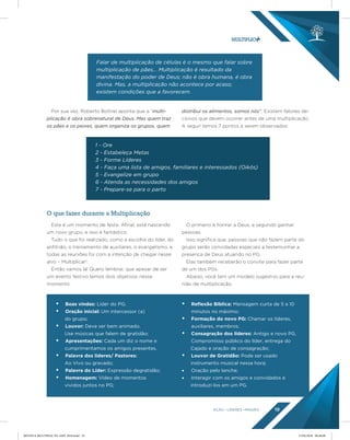 AÇÃO LÍDERES MISSÃO 19
O que fazer durante a Multiplicação
Por sua vez, Roberto Bottrel aponta que a “multi-
plicação é obra sobrenatural de Deus. Mas quem traz
os pães e os peixes, quem organiza os grupos, quem
distribui os alimentos, somos nós”. Existem fatores de-
cisivos que devem ocorrer antes de uma multiplicação.
A seguir temos 7 pontos a serem observados:
Este é um momento de festa. Afinal, está nascendo
um novo grupo, e isso é fantástico.
Tudo o que foi realizado, como a escolha do líder, do
anfitrião, o treinamento de auxiliares, o evangelismo, e
todas as reuniões foi com a intenção de chegar nesse
alvo – Multiplicar!
Então vamos lá! Quero lembrar, que apesar de ser
um evento festivo temos dois objetivos nesse
momento:
O primeiro é honrar a Deus, e segundo ganhar
pessoas.
Isso significa que, pessoas que não fazem parte do
grupo serão convidadas especiais a testemunhar a
presença de Deus atuando no PG.
Elas também receberão o convite para fazer parte
de um dos PGs.
Abaixo, você tem um modelo sugestivo para a reu-
nião de multiplicação.
Falar de multiplicação de células é o mesmo que falar sobre
multiplicação de pães... Multiplicação é resultado da
manifestação do poder de Deus; não é obra humana, é obra
divina. Mas, a multiplicação não acontece por acaso;
existem condições que a favorecem.
1 - Ore
2 - Estabeleça Metas
3 - Forme Líderes
4 - Faça uma lista de amigos, familiares e interessados (Oikós)
5 - Evangelize em grupo
6 - Atenda as necessidades dos amigos
7 - Prepare-se para o parto
• Boas vindas: Líder do PG;
• Oração inicial: Um intercessor (a)
do grupo;
• Louvor: Deve ser bem animado.
Use músicas que falem de gratidão;
• Apresentações: Cada um diz o nome e
cumprimentamos os amigos presentes.
• Palavra dos líderes/ Pastores:
Ao Vivo ou gravado;
• Palavra do Líder: Expressão degratidão;
• Homenagem: Vídeo de momentos
vividos juntos no PG;
• Reﬂexão Bíblica: Mensagem curta de 5 a 10
minutos no máximo;
• Formação do novo PG: Chamar os líderes,
auxiliares, membros;
• Consagração dos líderes: Antigo e novo PG,
Compromisso público do líder, entrega do
Cajado e oração de consagração;
• Louvor de Gratidão: Pode ser usado
instrumento musical nessa hora;
• Oração pelo lanche;
• Interagir com os amigos e convidados e
introduzi-los em um PG.
REVISTA MULTIPLIC PG AMT 2018.indd 19 15/05/2018 09:28:08
 