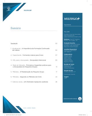 AÇÃO LÍDERES MISSÃO2
Sumário
Expediente
Maio 2018
Periódico Anual da Associação
Mato-Grossense da
Igreja Adventista do Sétimo Dia
Endereço: Rua Drª Celestina
Botelho, 134, Cuiabá - MT
Produção Executiva
Presidente: Levino dos Santos
Secretário: Jean Quenehen
Tesoureiro: Daniel Grubert
Jornalista Responsável
Dayane do Nascimento
DRT 1696/MT
Colaboradores
Maiquel Nunes
Charles Fabian
Walmir Rosa
Manoel Nunes
Joelson Ferreira
Regerson Molitor
Revisão de Textos
Regerson Molitor
Sarah Bertolli
Vanessa Quenehen
Direção de Arte
Américo de Brito | A7
Distribuição Gratuita
Tiragem
1.500
Saudação
1. Atualizando… A Importância da Formação Continuada
de Líderes
2. Capacitando… Formando Líderes para Cristo
3. HDL para o discipulado… Discipulado Intencional
4. Rede de Salvação… Princípios e Sugestões práticas para
o Discipulado em Pequenos Grupos
5. Métodos… A Multiplicação do Pequeno Grupo
6. Métodos… Seguindo os Métodos de Cristo
7. Calorias vazias… Um Chamado à Igreja de Laodiceia
03
04
07
09
13
17
22
26
REVISTA MULTIPLIC PG AMT 2018.indd 2 15/05/2018 09:27:46
 