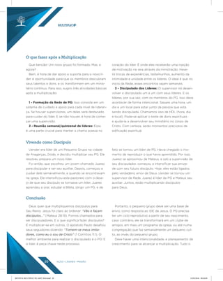 AÇÃO LÍDERES MISSÃO20
O que fazer após a Multiplicação
Vivendo como Discípulo
Conclusão
Que benção! Um novo grupo foi formado. Mas, e
agora?
Bem, é hora de dar apoio e suporte para o novo lí-
der, e oportunidade para que os membros descubram
seus talentos e dons, e os transformem em um minis-
tério contínuo. Para isso, sugiro três atividades básicas
após a multiplicação:
1 - Formação da Rede de PG: Isso consiste em um
sistema de cuidado e apoio para cada nível de lideran-
ça. Se houver supervisores, um deles será destacado
para cuidar do líder. E se não houver, é hora de come-
çar uma supervisão.
2 - Reunião semanal/quinzenal de líderes: Essa
é uma parte crucial para manter a chama acessa no
coração do líder. É onde eles receberão uma injeção
de motivação na veia através da ministração. Have-
rá trocas de experiências, testemunhos, aumento da
intimidade e unidade entre os líderes. O ideal é que no
inicio da Rede, esses encontros sejam semanais.
3 - Discipulado dos Líderes: O supervisor irá desen-
volver o discipulado um a um com seus líderes. E os
líderes, por sua vez, com os membros do PG. Isso deve
acontecer de forma intencional. Separe uma hora, um
dia e um local para estar junto da pessoa que esta
sendo discipulada. Chamamos isso de HDL (hora, dia
e local). Pode-se aplicar o teste de dons espirituais
e ajuda-la a desenvolver seu ministério no corpo de
Cristo. Com certeza, serão momentos preciosos de
edificação espiritual.
Uender era líder de um Pequeno Grupo na cidade
de Aragarças, Goiás, e decidiu multiplicar seu PG. Ele
resolveu prepara um novo líder.
Foi então, que escolheu um jovem chamado Juarez
para discipular e ser seu auxiliar. Depois, começou a
cuidar dele semanalmente, e quando se encontravam
na igreja. Ele intensificou este pastoreio com o dese-
jo de que seu discípulo se tornasse um líder. Juarez
aprendeu a orar, estudar a Bíblia, dirigir um PG, e de
fato se tornou um líder de PG. Havia chegado o mo-
mento de reproduzir o que havia aprendido. Por isso,
Juarez se aproximou de Mateus, e sob a supervisão de
seu discipulador, começou a intensificar sua amiza-
de com seu futuro discípulo. Hoje, eles estão ligados
pelo verdadeiro amor de Deus. Uender se tornou um
supervisor de Rede, Juarez é líder de PG e Mateus seu
auxiliar. Juntos, estão multiplicando discípulos
para Deus.
Deus quer que multipliquemos discípulos para
Seu Reino. Jesus foi claro ao ordenar: “Vão e façam
discípulos...” (Mateus 28:19). Fomos chamados para
ser discipuladores. E o que significa fazer discípulos?
É multiplicar-se em outros. O apóstolo Paulo desafiou
seus seguidores dizendo: “Tornem-se meus imita-
dores, como eu o sou de Cristo” (1 Coríntios 11:1). O
melhor ambiente para realizar o discipulado é o PG! E
o líder, é peça chave neste processo.
Portanto, o pequeno grupo deve ser uma base de
envio, como resposta ao IDE de Jesus. O PG precisa
ter um ciclo reprodutivo a partir de seu nascimento,
caso contrário, ele se transformará em um clube de
amigos, em mais um programa da igreja, ou até numa
congregação que faz semanalmente um pequeno cul-
to, ao invés do pequeno grupo.
Deve haver uma intencionalidade, e planejamento de
crescimento para se alcançar a multiplicação. Tudo o
REVISTA MULTIPLIC PG AMT 2018.indd 20 15/05/2018 09:28:09
 
