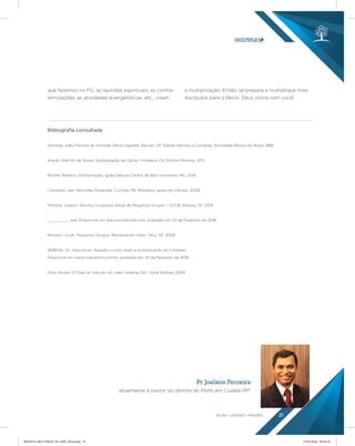 AÇÃO LÍDERES MISSÃO 21
que fazemos no PG, as reuniões espirituais, as confra-
ternizações, as atividades evangelísticas, etc., visam
a multiplicação. Então, se prepare e multiplique mais
discípulos para o Reino. Deus conta com você!
Bibliograﬁa consultada
Almeida, João Ferreira de Almeida. Bíblia Sagrada, Barueri, SP: Edição Revista e Corrigida, Sociedade Bíblica do Brasil, 1995.
Araújo, Marcílio de Sousa. Multiplicação da Célula, Fortaleza, CE: Editora Premius, 2011.
Bottrel, Roberto. Multiplicação, Igreja Batista Central de Belo Horizonte, MG, 2016.
Comiskey, Joel. Reuniões Atraentes, Curitiba, PR: Ministério Igreja em Células, 2008.
Ferreira, Joelson. Revista Congresso Anual de Pequenos Grupos – UCOB, Brasília, DF: 2015.
_________, Joel. Disponível em www.revistamda.com, acessado em 23 de Fevereiro de 2018.
Revista I, Ucob. Pequenos Grupos, Restaurando Vidas, Tatuí, SP: 2006.
SEBRAE, SC. Apicultura: Quando e como fazer a multiplicação de Colméias.
Disponivel em www.ruralcentro.com.br, acessado em 23 de Fevereiro de 2018.
Silva, Aluízio. 21 Dias na Vida de um Líder, Goiânia, GO: Vinha Editora, 2009.
Pr Joelson Ferreira
atualmente é pastor do distrito do Porto em Cuiabá–MT.
REVISTA MULTIPLIC PG AMT 2018.indd 21 15/05/2018 09:28:10
 