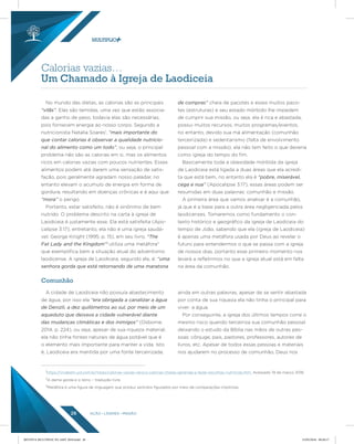 AÇÃO LÍDERES MISSÃO26
Calorias vazias…
Um Chamado à Igreja de Laodiceia
No mundo das dietas, as calorias são as principais
“vilãs”. Elas são temidas, uma vez que estão associa-
das a ganho de peso, todavia elas são necessárias,
pois fornecem energia ao nosso corpo. Segundo a
nutricionista Natalia Soares1
, “mais importante do
que contar calorias é observar a qualidade nutricio-
nal do alimento como um todo”, ou seja, o principal
problema não são as calorias em si, mas os alimentos
ricos em calorias vazias com poucos nutrientes. Esses
alimentos podem até darem uma sensação de satis-
fação, pois geralmente agradam nosso paladar, no
entanto elevam o acumulo de energia em forma de
gordura, resultando em doenças crônicas e é aqui que
“mora” o perigo.
Portanto, estar satisfeito, não é sinônimo de bem
nutrido. O problema descrito na carta à igreja de
Laodiceia é justamente esse. Ela está satisfeita (Apo-
calipse 3:17), entretanto, ela não é uma igreja saudá-
vel. George Knight (1995, p. 15), em seu livro, “The
Fat Lady and the Kingdom”2
utiliza uma metáfora3
que exemplifica bem a situação atual do adventismo
laodicense. A igreja de Laodiceia, segundo ele, é: “uma
senhora gorda que está retornando de uma maratona
de compras” cheia de pacotes e esses muitos paco-
tes (estruturas) e seu estado mórbido lhe impedem
de cumprir sua missão, ou seja, ela é rica e abastada,
possui muitos recursos, muitos programas/eventos,
no entanto, devido sua má alimentação (comunhão
terceirizada) e sedentarismo (falta de envolvimento
pessoal com a missão), ela não tem feito o que deveria
como igreja do tempo do fim.
Basicamente toda a obesidade mórbida da igreja
de Laodiceia está ligada a duas áreas que ela acredi-
ta que está bem, no entanto ela é “pobre, miserável,
cega e nua” (Apocalipse 3:17), essas áreas podem ser
resumidas em duas palavras: comunhão e missão.
A primeira área que vamos analisar é a comunhão,
já que é a base para a outra área negligenciada pelos
laodicenses. Tomaremos como fundamento o con-
texto histórico e geográfico da igreja de Laodiceia do
tempo de João, sabendo que ela (igreja de Laodiceia)
é apenas uma metáfora usada por Deus ao revelar o
futuro para entendermos o que se passa com a igreja
de nossos dias, portanto esse primeiro momento nos
levará a refletirmos no que a igreja atual está em falta
na área da comunhão.
1
https://vivabem.uol.com.br/listas/calorias-vazias-versus-calorias-cheias-aprenda-a-fazer-escolhas-nutritivas.htm. Acessado 19 de março 2018.
2
A dama gorda e o reino – tradução livre.
3
Metáfora é uma figura de linguagem que produz sentidos figurados por meio de comparações implícitas.
A cidade de Laodiceia não possuía abastecimento
de água, por isso ela “era obrigada a canalizar a água
de Denizli, a dez quilômetros ao sul, por meio de um
aqueduto que deixava a cidade vulnerável diante
das mudanças climáticas e dos inimigos” (Osborne,
2014, p. 224), ou seja, apesar de sua riqueza material,
ela não tinha fontes naturais de água potável que é
o elemento mais importante para manter a vida. Isto
é, Laodiceia era mantida por uma fonte terceirizada,
ainda em outras palavras, apesar de se sentir abastada
por conta de sua riqueza ela não tinha o principal para
viver: a água.
Por conseguinte, a igreja dos últimos tempos corre o
mesmo risco quando terceiriza sua comunhão pessoal
deixando o estudo da Bíblia nas mãos de outras pes-
soas: cônjuge, pais, pastores, professores, autores de
livros, etc. Apesar de todos essas pessoas e materiais
nos ajudarem no processo de comunhão, Deus nos
Comunhão
REVISTA MULTIPLIC PG AMT 2018.indd 26 15/05/2018 09:28:17
 
