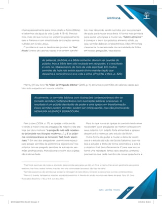 AÇÃO LÍDERES MISSÃO 27
4
Fast foods espirituais são todas as atividades desenvolvidas pela igreja que têm um fim e si mesma. Elas servem geralmente para prestar
relatórios, tirar fotos, exaltar homens, mas não têm uma continuidade (processo), são fogo de palha!
5
Sermões expositivos são sermões que extraem a mensagem do texto bíblico, tornando-a acessível aos ouvintes contemporâneos.
6
Marcio D. Guarda, Vantagens e objeções ao método expositivo. In: Revista do ancião: recursos para líderes de igreja, Tatuí, SP: Casa
Publicadora Brasileira, n. 56, p. 10-11, out-dez, 2014.
chama pessoalmente para irmos direto a fonte (Bíblia)
e bebermos da água da vida (João 4:13-14). Precisa-
mos, mais do que nunca nos voltarmos pessoalmente
para a Palavra e com simplicidade de coração sermos
nutridos em Cristo Jesus.
O problema é que os laodicenses gostam de “fast
foods” cheios de calorias vazias e se sentem satisfei-
tos, mas não estão sendo nutridos, por isso precisam
de ajuda para mudar essa dieta. A forma mais primária
para ajudar uma igreja a mudar seu “hábito alimentar”
é começar a servi dos púlpitos alimento sólido, ou
seja, sermões bíblicos-cristocêntricos. Ellen White fala
claramente da necessidade da centralidade da Bíblia
em nossas pregações, veja abaixo:
Para Lopes (2004, p. 17), as igrejas cristãs estão
vivendo a maior crise de pregação da Palavra vista até
hoje por dois motivos: “a pregação não está receben-
do prioridade nas liturgias modernas. [...] E os púlpi-
tos contemporâneos se tornaram ‘fast foods’ espiri-
tuais.”4
Em vez dos pregadores usarem este espaço
para pregar sermões de preferência expositivos,5
nos
púlpitos tem-se pregado sermões de autoajuda, ser-
mões promocionais, motivacionais e com isso a igreja
não é alimentada.
Mais do que nunca as igrejas do período laodicense
necessitam ouvir pregações de melhor conteúdo em
seus púlpitos. Um púlpito forte alimentará a igreja e
despertará o interesse pelo estudo da Bíblia6
.
Outra forma de ajudar a mudar a dieta de Laodi-
ceia é o estudo da lição da Escola Sabatina, que nos
leva a estudar a Bíblia de forma sistemática, e este é
o objetivo final desta ferramenta. E para que isso se
torne uma realidade, temos dois desafios: primeiro,
precisamos que cada membro de nossa igreja tenha a
As palavras da Bíblia, e a Bíblia somente, deviam ser ouvidas do
púlpito. Mas a Bíblia tem sido roubada em seu poder, e o resultado
é visto no rebaixamento do tono da vida espiritual. Em muitos
sermões de hoje não existe aquela divina manifestação que
desperta a consciência e leva vida à alma. (Profetas e Reis, p. 320)
Atualmente, os sermões bíblicos com ilustrações contemporâneas têm se
tornado sermões contemporâneos com ilustrações bíblicas ocasionais. O
resultado é um púlpito destituído de poder e uma igreja sem transformação.
Esses sermões podem entreter, podem ser interessantes, mas não promoverão
NENHUMA MUDANÇA DURADOURA.
Morris, em seu livro “O Poder da Pregação Bíblica” (2016, p. 11) denuncia os sermões de calorias vazias que
têm sido pregados em nossos púlpitos:
REVISTA MULTIPLIC PG AMT 2018.indd 27 15/05/2018 09:28:18
 