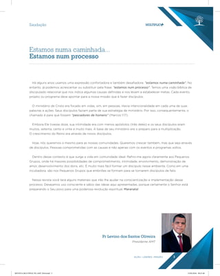 AÇÃO LÍDERES MISSÃO 3
Pr Levino dos Santos Oliveira
Presidente AMT
Há alguns anos usamos uma expressão confortadora e também desafiadora: “estamos numa caminhada”. No
entanto, já podemos acrescentar ou substituir pela frase: “estamos num processo”. Temos uma visão bíblica de
discipulado relacional que nos indica algumas causas definidas e nos levam a estabelecer metas. Cada evento,
projeto ou programa deve apontar para a nossa missão que é fazer discípulos.
O ministério de Cristo era focado em vidas, sim, em pessoas. Havia intencionalidade em cada uma de suas
palavras e ações. Seus discípulos faziam parte de sua estratégia de ministério. Por isso, consequentemente, o
chamado é para que fossem “pescadores de homens” (Marcos 1:17).
Embora Ele tivesse doze, sua intimidade era com menos apóstolos (três deles) e os seus discípulos eram
muitos, setenta, cento e vinte e muito mais. A base de seu ministério era o preparo para a multiplicação.
O crescimento do Reino era através de novos discípulos.
Hoje, nós queremos o mesmo para as nossas comunidades. Queremos crescer também, mas que seja através
de discípulos. Pessoas comprometidas com as causas e não apenas com os eventos e programas soltos.
Dentro desse contexto é que surge a vida em comunidade ideal. Refiro-me agora claramente aos Pequenos
Grupos, onde há maiores possibilidades de comprometimento, intimidade, envolvimento, demonstração de
amor, desenvolvimento dos dons, etc. É muito mais fácil formar um discípulo nesse ambiente. Como em uma
incubadora, são nos Pequenos Grupos que embriões se formam para se tornarem discípulos de fato.
Nessa revista você terá alguns materiais que irão lhe ajudar na conscientização e implementação desse
processo. Desejamos uso consciente e sábio das ideias aqui apresentadas, porque certamente o Senhor está
preparando o Seu povo para uma poderosa revolução espiritual. Maranata!
Estamos numa caminhada...
Estamos num processo
Saudação
REVISTA MULTIPLIC PG AMT 2018.indd 3 15/05/2018 09:27:48
 