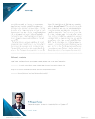 AÇÃO LÍDERES MISSÃO6
como lidar com cada ser humano, no entanto, usa
aqueles a quem separou para a liderança para tam-
bém desenvolve-los. Assim como perceber e melhorar
os pontos fortes é algo importante, conhecer as fragili-
dades e reconhecer que o Senhor completa aquilo que
não se consegue, mesmo com todas as faculdades
humanas, tornará o trabalho ainda mais completo e
evitará desgastes desnecessários (Obreiros Evangéli-
cos, p. 319).
Portanto, selecione, procure, peça dicas de bons li-
vros e se atreva a investir tempo na boa leitura. Apren-
da com quem já passou por onde você quer chegar.
Mas quando chegar, continue a jornada e vá atrás do
próximo alvo. Nessa aventura ouse experimentar, não
fique refém da síndrome de Gabriela, nem use a des-
culpa do “sempre foi assim”. Ao mesmo tempo lembre
que erros poderão aparecer, não fuja deles, pois eles
lhe ensinarão coisas que as grandes conquistas lhe
impedirão de perceber. E por fim, mantenha carimba-
do em sua mente que super-homem e mulher maravi-
lha só existem na ficção. Seus superpoderes precisam
estar escondidos na dependência divina, pois quando
somos fracos, então é que somos fortes (2 Coríntios
12:10). Fuja da estagnação, pois ela é só uma capa bo-
nita para o retrocesso. Avance com todos os recursos
que o Senhor lhe deu. Ele não quer apenas influenciar
o seu pequeno grupo, Ele quer impactar sua comuni-
dade e desenvolver muitas pessoas através de você.
Bibliograﬁa consultada
Duigg, Charles. Mais Rápido e Melhor [recurso digital]; tradução Leonardo Alves. Rio de Janeiro: Objetiva, 2016.
____________. O Poder do Hábito [recurso digital]; tradução Rafael Mantovani. Rio de Janeiro: Objetiva, 2012.
White, Ellen G. Conselhos Sobre Regime Alimentar. Tatuí: Casa Publicadora Brasileira, 2007.
__________. Obreiros Evangélicos. Tatuí: Casa Publicadora Brasileira, 2007.
Pr Maiquel Nunes
é atualmente pastor do distrito Morado do Ouro em Cuiabá-MT.
REVISTA MULTIPLIC PG AMT 2018.indd 6 15/05/2018 09:27:51
 