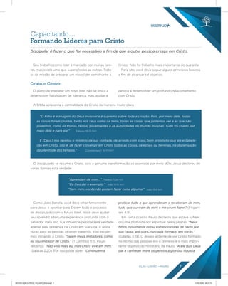 AÇÃO LÍDERES MISSÃO 7
Capacitando…
Formando Líderes para Cristo
Seu trabalho como líder é marcado por muitas tare-
fas, mas existe uma que supera todas as outras. Trata-
se da missão de preparar um novo líder semelhante a
Cristo. Não há trabalho mais importante do que este.
Para isto, você deve seguir alguns princípios básicos
a fim de alcançar tal objetivo.
Como João Batista, você deve olhar firmemente
para Jesus e apontar para Ele em todo o processo
de discipulado com o futuro líder. Você deve ajudar
seu aprendiz a ter uma experiência profunda com o
Salvador. Para isto, sua influência pessoal será validada
apenas pela presença de Cristo em sua vida. A única
razão para as pessoas olharem para nós, é se estiver-
mos imitando a Cristo. “Sejam meus imitadores, como
eu sou imitador de Cristo.” (1 Coríntios 11:1). Paulo
declarou: “Não vivo mais eu, mas Cristo vive em mim.”
(Gálatas 2:20). Por isso pôde dizer: “Continuem a
praticar tudo o que aprenderam e receberam de mim,
tudo que ouviram de mim e me viram fazer.” (Filipen-
ses 4:9).
Em certa ocasião Paulo declarou que estava sofren-
do uma profunda dor espiritual pelos gálatas. “Meus
ﬁlhos, novamente estou sofrendo dores de parto por
sua causa, até que Cristo seja formado em vocês.”
(Gálatas 4:19). O desejo ardente de ver Cristo formado
no íntimo das pessoas era o primeiro e o mais impor-
tante objetivo do ministério de Paulo. “A ele quis Deus
dar a conhecer entre os gentios a gloriosa riqueza
O plano de preparar um novo líder não se limita a
desenvolver habilidades de liderança, mas, ajudar a
pessoa a desenvolver um profundo relacionamento
com Cristo.
Discipular é fazer o que for necessário a ﬁm de que a outra pessoa cresça em Cristo.
Cristo, o Centro
A Bíblia apresenta a centralidade de Cristo de maneira muito clara:
O discipulado se resume a Cristo, pois a genuína transformação só acontece por meio dEle. Jesus declarou de
várias formas esta verdade:
“O Filho é a imagem do Deus invisível e é supremo sobre toda a criação. Pois, por meio dele, todas
as coisas foram criadas, tanto nos céus como na terra, todas as coisas que podemos ver e as que não
podemos, como os tronos, reinos, governantes e as autoridades do mundo invisível. Tudo foi criado por
meio dele e para ele.”
E [Deus] nos revelou o mistério da sua vontade, de acordo com o seu bom propósito que ele estabele-
ceu em Cristo, isto é, de fazer convergir em Cristo todas as coisas, celestiais ou terrenas, na dispensação
da plenitude dos tempos.” Colossenses 1: 15-17 NVT
Efésios 1:9-10 NVI
“Aprendam de mim…”
“Eu lhes dei o exemplo.”
“Sem mim, vocês não podem fazer coisa alguma.”
Mateus 11:29 NVI
João 13:15 NVI
João 15:5 NVI
REVISTA MULTIPLIC PG AMT 2018.indd 7 15/05/2018 09:27:53
 