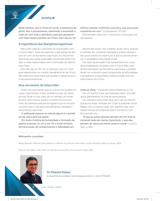 AÇÃO LÍDERES MISSÃO8
deste mistério, que é Cristo em vocês, a esperança da
glória. Nós o proclamamos, advertindo e ensinando a
cada um com toda a sabedoria, para que apresente-
mos todo homem perfeito em Cristo. Para isso eu me
esforço, lutando conforme a sua força, que atua pode-
rosamente em mim.” (Colossenses 1:27-29).
Este também deve ser o nosso foco no processo do
discipulado.
Mas como realizar o processo do discipulado com
o futuro líder? Parte da resposta a esta pergunta tem
que ver com as disciplinas espirituais. As disciplinas
espirituais são ações praticadas há séculos pelos cris-
tãos e estão relacionadas com a formação de hábitos
espirituais.
Elas não são um fim em si mesmas, mas um meio
para desenvolver um caráter semelhante ao de Cristo.
São exercícios espirituais que ajudam a desenvolver a
musculatura espiritual.
Dentre eles estão: orar, meditar, jejuar, servir, praticar
a solitude, etc. Somente mediante a prática desses e
de outros exercícios espirituais é que é possível alcan-
çar a verdadeira maturidade cristã.
Por meio da amizade e do companheirismo você
deve estabelecer um plano com o futuro líder para
ambos pratiquem as disciplinas espirituais, e estabe-
leçam um momento para compartilhar as dificuldades
e progressos conquistados nessa jornada rumo ao
crescimento em Cristo.
Todos nós precisamos que os outros nos ajudem em
nosso crescimento, e essa assistência vem de várias
formas. Pode vir por meio de um sermão, um teste-
munho, uma música, porém, a melhor forma é por
meio do interesse pessoal de alguém que se importa
conosco, que cuida para que tenhamos verdadeiro
crescimento espiritual.
“A ediﬁcação pessoal na vida de alguns é a estraté-
gia de Jesus para sua igreja.”
“Em toda a história da humanidade a formação de
pessoa a pessoa, ou um a um, foi o modo primário
de transmissão de conhecimentos e habilidades em
todas as áreas.” (Fazendo toda a diferença, p. 14).
Ser um mentor é dar sua vida para fazer uma dife-
rença permanente na vida de outra pessoa.
Seu trabalho como líder deve ser o de um mentor
que busca estar centrado em Cristo e preparar novos
líderes com a mesma visão. Isto significa que você
estará sempre em segundo plano. Conforme Cliff
Richard afirmou:
“O que as outras pessoas pensam de mim está se
tornando cada vez menos importante; o que elas
pensam de Jesus por minha causa é crucial” (Lado a
lado, p. 89).
A importância das disciplinas espirituais
Seja um mentor do futuro líder
Bibliograﬁa consultada
Wong, Benjamin. Fazendo toda a diferença: investindo sua vida em outras vidas. Curitiba: Ministério Igreja em Células, 2009.
Steve & Louis Rabey, Lado a lado: Um manual de discipulado. Rio de Janeiro: Sepal, 2004.
Pr Charles Fabian
é atualmente professor de teologia prática no SALT/FADBA.
REVISTA MULTIPLIC PG AMT 2018.indd 8 15/05/2018 09:27:54
 