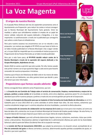 Diciembre 2011                             Grupo Municipal UPyD Villaviciosa de Odón



 La Voz Magenta
                                                                                                          Feliz Navidad
 El origen de nuestra Revista
En el pasado Pleno Ordinario del mes de septiembre presentamos ante el
Ayuntamiento una Proposición para reducir los costes o incluso conseguir
que la Revista Municipal del Ayuntamiento fuera gratuita. Entre las
medidas a aplicar que solicitábamos estaban el empleo de un papel de
                                                                             María José Revaldería
menor calidad, reducción del espacio dedicado a fotografías, o la más
importante: la autofinanciación a través de la publicidad que conseguiría    Concejala UPyD
que saliera a coste 0 para el villaodonense.

Pero para nuestra sorpresa nos encontramos con un no rotundo a esta
propuesta. Los motivos que alegaba el PP-PPVO era que hasta la fecha no
se había incluido publicidad en la Revista Municipal e iba a seguir siendo
así, a lo que UPyD les respondió que no se entendía el motivo ya que en la
Programación de las Fiestas Patronales ya se había incluido publicidad.
                                                                             Jorge Papadopoulos
Pero por si esto fuera poco, el PP-PPVO decidió reducir costes de la
                                                                             Portavoz UPyD
Revista Municipal a través de la supresión del espacio dedicado a los
Grupos Municipales, dejándonos sin voz.

Desde UPyD no vamos a permitir que esto suceda. Por ello, hemos sacado
este primer número con el que queremos llegar a cada vecino para hacerle
conocedor de nuestras propuestas e iniciativas.

Creemos que el futuro de Villaviciosa de Odón está en las manos de todos
y cada uno de sus habitantes, son ellos quienes tienen que decidir y para    Yolanda Guío
ello tienen que estar informados.
                                                                             Concejala UPyD
 Proposiciones que hemos sacado adelante
Hemos conseguido llevar adelante varias Proposiciones, que son:

1. La Creación de una Comisión de Trabajo sobre el servicio de conservación, limpieza, mantenimiento y mejora de los
parques, jardines y zonas verdes de la localidad, en donde, entre otros objetivos, queremos poner fin a la situación de
abandono que sufren nuestros parques y jardines a través de una correcta gestión por parte de la Corporación.

2. Instar a la Consejería de Educación para que se implante el Ciclo Formativo de Grado Medio de Informática en el I.E.S.
Calatalifa para el curso 2012-2013 tal y como solicitaba el centro desde hace años. De esta manera, evitaremos que
nuestros estudiantes tengan que ir a centros educativos de otras localidades, y aumente la oferta educativa.

3. La instauración de convenios de colaboración con las empresas de la zona que sirvan para crear empleo, así como una
base de datos útil y comercios con la que el Instituto Municipal de Fomento del Empleo pueda trabajar. De esta forma, la
situación laboral del municipio mejoraría pues habría una mayor oferta de empleo disponible.

4. Apoyo al Pueblo Saharaui, que está sufriendo detenciones ilegales, torturas, violaciones, asesinatos. Actos que conde-
namos y denunciamos. Reconocemos además la legitimidad de la administración efectiva por parte de las Autoridades
Saharauis sobre la parte del Sáhara Occidental libre de la ocupación marroquí.

5. La revisión del Plan de Saneamiento 2010-2015, que adapte las previsiones a la situación actual, acompañado de un
Plan de contención del gasto en Bienes corrientes y servicios, determinando aquellas partidas susceptibles de ajuste, re-
ducción o que sean superfluas.
 