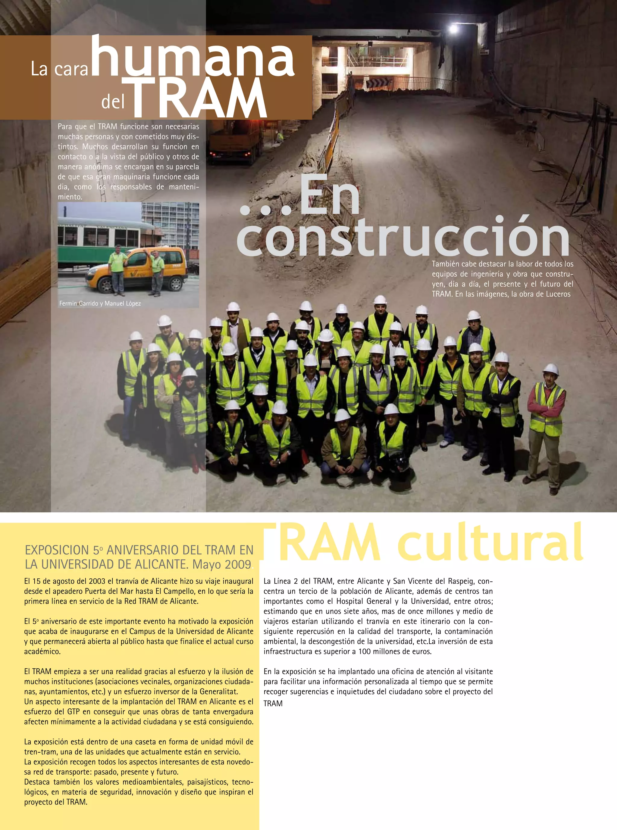 La cara            humana
                     TRAM
                        del
          Para que el TRAM funcione son necesarias
          muchas personas y con cometidos muy dis-
          tintos. Muchos desarrollan su funcion en
          contacto o a la vista del público y otros de




                                                                 ...En
          manera anónima se encargan en su parcela
          de que esa gran maquinaria funcione cada
          dia, como los responsables de manteni-
          miento.




                                                                 construcción                                                 También cabe destacar la labor de todos los
                                                                                                                              equipos de ingeniería y obra que constru-
                                                                                                                              yen, día a día, el presente y el futuro del
                                                                                                                              TRAM. En las imágenes, la obra de Luceros.
          Fermin Garrido y Manuel López




EXPOSICION 5º ANIVERSARIO DEL TRAM EN
LA UNIVERSIDAD DE ALICANTE. Mayo 2009.
                                                                    TRAM cultural
El 15 de agosto del 2003 el tranvía de Alicante hizo su viaje inaugural   La Línea 2 del TRAM, entre Alicante y San Vicente del Raspeig, con-
desde el apeadero Puerta del Mar hasta El Campello, en lo que sería la    centra un tercio de la población de Alicante, además de centros tan
primera línea en servicio de la Red TRAM de Alicante.                     importantes como el Hospital General y la Universidad, entre otros;
                                                                          estimando que en unos siete años, mas de once millones y medio de
El 5º aniversario de este importante evento ha motivado la exposición     viajeros estarían utilizando el tranvía en este itinerario con la con-
que acaba de inaugurarse en el Campus de la Universidad de Alicante       siguiente repercusión en la calidad del transporte, la contaminación
y que permanecerá abierta al público hasta que finalice el actual curso   ambiental, la descongestión de la universidad, etc.La inversión de esta
académico.                                                                infraestructura es superior a 100 millones de euros.

El TRAM empieza a ser una realidad gracias al esfuerzo y la ilusión de    En la exposición se ha implantado una oficina de atención al visitante
muchos instituciones (asociaciones vecinales, organizaciones ciudada-     para facilitar una información personalizada al tiempo que se permite
nas, ayuntamientos, etc.) y un esfuerzo inversor de la Generalitat.       recoger sugerencias e inquietudes del ciudadano sobre el proyecto del
Un aspecto interesante de la implantación del TRAM en Alicante es el      TRAM
esfuerzo del GTP en conseguir que unas obras de tanta envergadura
afecten mínimamente a la actividad ciudadana y se está consiguiendo.

La exposición está dentro de una caseta en forma de unidad móvil de
tren-tram, una de las unidades que actualmente están en servicio.
La exposición recogen todos los aspectos interesantes de esta novedo-
sa red de transporte: pasado, presente y futuro.
Destaca también los valores medioambientales, paisajísticos, tecno-
lógicos, en materia de seguridad, innovación y diseño que inspiran el
proyecto del TRAM.
 