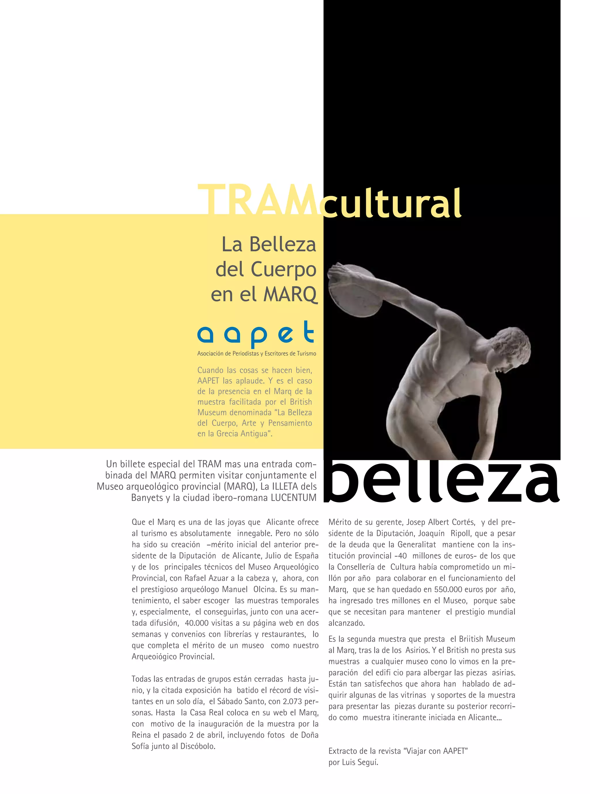 TRAMcultural
                                 La Belleza
                                del Cuerpo
                                en el MARQ
                           aapet
                           Asociación de Periodistas y Escritores de Turismo

                           Cuando las cosas se hacen bien,
                           AAPET las aplaude. y es el caso
                           de la presencia en el Marq de la
                           muestra facilitada por el British
                           Museum denominada “La Belleza
                           del Cuerpo, Arte y Pensamiento
                           en la Grecia Antigua”.


 Un billete especial del TRAM mas una entrada com-
 binada del MARQ permiten visitar conjuntamente el
Museo arqueológico provincial (MARQ), La ILLETA dels
       Banyets y la ciudad ibero-romana LUCENTUM

        Que el Marq es una de las joyas que Alicante ofrece
        al turismo es absolutamente innegable. Pero no sólo
                                                                               belleza
                                                                               Mérito de su gerente, Josep Albert Cortés, y del pre-
                                                                               sidente de la Diputación, Joaquín Ripoll, que a pesar
        ha sido su creación –mérito inicial del anterior pre-                  de la deuda que la Generalitat mantiene con la ins-
        sidente de la Diputación de Alicante, Julio de España                  titución provincial -40 millones de euros- de los que
        y de los principales técnicos del Museo Arqueológico                   la Consellería de Cultura había comprometido un mi-
        Provincial, con Rafael Azuar a la cabeza y, ahora, con                 llón por año para colaborar en el funcionamiento del
        el prestigioso arqueólogo Manuel Olcina. Es su man-                    Marq, que se han quedado en 550.000 euros por año,
        tenimiento, el saber escoger las muestras temporales                   ha ingresado tres millones en el Museo, porque sabe
        y, especialmente, el conseguirlas, junto con una acer-                 que se necesitan para mantener el prestigio mundial
        tada difusión, 40.000 visitas a su página web en dos                   alcanzado.
        semanas y convenios con librerías y restaurantes, lo
                                                                               Es la segunda muestra que presta el Briitish Museum
        que completa el mérito de un museo como nuestro
                                                                               al Marq, tras la de los Asirios. y el British no presta sus
        Arqueoiógico Provincial.
                                                                               muestras a cualquier museo cono lo vimos en la pre-
                                                                               paración del edifi cio para albergar las piezas asirias.
        Todas las entradas de grupos están cerradas hasta ju-
                                                                               Están tan satisfechos que ahora han hablado de ad-
        nio, y la citada exposición ha batido el récord de visi-
                                                                               quirir algunas de las vitrinas y soportes de la muestra
        tantes en un solo día, el Sábado Santo, con 2.073 per-
                                                                               para presentar las piezas durante su posterior recorri-
        sonas. Hasta la Casa Real coloca en su web el Marq,
                                                                               do como muestra itinerante iniciada en Alicante...
        con motivo de la inauguración de la muestra por la
        Reina el pasado 2 de abril, incluyendo fotos de Doña
        Sofía junto al Discóbolo.
                                                                               Extracto de la revista “Viajar con AAPET”
                                                                               por Luis Seguí.
 