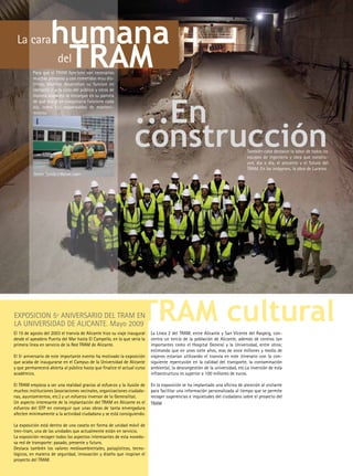 La cara            humana
                     TRAM
                        del
          Para que el TRAM funcione son necesarias
          muchas personas y con cometidos muy dis-
          tintos. Muchos desarrollan su funcion en
          contacto o a la vista del público y otros de




                                                                 ...En
          manera anónima se encargan en su parcela
          de que esa gran maquinaria funcione cada
          dia, como los responsables de manteni-
          miento.




                                                                 construcción                                                 También cabe destacar la labor de todos los
                                                                                                                              equipos de ingeniería y obra que constru-
                                                                                                                              yen, día a día, el presente y el futuro del
                                                                                                                              TRAM. En las imágenes, la obra de Luceros.
          Fermin Garrido y Manuel López




EXPOSICION 5º ANIVERSARIO DEL TRAM EN
LA UNIVERSIDAD DE ALICANTE. Mayo 2009.
                                                                    TRAM cultural
El 15 de agosto del 2003 el tranvía de Alicante hizo su viaje inaugural   La Línea 2 del TRAM, entre Alicante y San Vicente del Raspeig, con-
desde el apeadero Puerta del Mar hasta El Campello, en lo que sería la    centra un tercio de la población de Alicante, además de centros tan
primera línea en servicio de la Red TRAM de Alicante.                     importantes como el Hospital General y la Universidad, entre otros;
                                                                          estimando que en unos siete años, mas de once millones y medio de
El 5º aniversario de este importante evento ha motivado la exposición     viajeros estarían utilizando el tranvía en este itinerario con la con-
que acaba de inaugurarse en el Campus de la Universidad de Alicante       siguiente repercusión en la calidad del transporte, la contaminación
y que permanecerá abierta al público hasta que finalice el actual curso   ambiental, la descongestión de la universidad, etc.La inversión de esta
académico.                                                                infraestructura es superior a 100 millones de euros.

El TRAM empieza a ser una realidad gracias al esfuerzo y la ilusión de    En la exposición se ha implantado una oficina de atención al visitante
muchos instituciones (asociaciones vecinales, organizaciones ciudada-     para facilitar una información personalizada al tiempo que se permite
nas, ayuntamientos, etc.) y un esfuerzo inversor de la Generalitat.       recoger sugerencias e inquietudes del ciudadano sobre el proyecto del
Un aspecto interesante de la implantación del TRAM en Alicante es el      TRAM
esfuerzo del GTP en conseguir que unas obras de tanta envergadura
afecten mínimamente a la actividad ciudadana y se está consiguiendo.

La exposición está dentro de una caseta en forma de unidad móvil de
tren-tram, una de las unidades que actualmente están en servicio.
La exposición recogen todos los aspectos interesantes de esta novedo-
sa red de transporte: pasado, presente y futuro.
Destaca también los valores medioambientales, paisajísticos, tecno-
lógicos, en materia de seguridad, innovación y diseño que inspiran el
proyecto del TRAM.
 