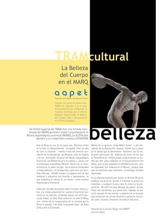 TRAMcultural
                                 La Belleza
                                del Cuerpo
                                en el MARQ
                           aapet
                           Asociación de Periodistas y Escritores de Turismo

                           Cuando las cosas se hacen bien,
                           AAPET las aplaude. y es el caso
                           de la presencia en el Marq de la
                           muestra facilitada por el British
                           Museum denominada “La Belleza
                           del Cuerpo, Arte y Pensamiento
                           en la Grecia Antigua”.


 Un billete especial del TRAM mas una entrada com-
 binada del MARQ permiten visitar conjuntamente el
Museo arqueológico provincial (MARQ), La ILLETA dels
       Banyets y la ciudad ibero-romana LUCENTUM

        Que el Marq es una de las joyas que Alicante ofrece
        al turismo es absolutamente innegable. Pero no sólo
                                                                               belleza
                                                                               Mérito de su gerente, Josep Albert Cortés, y del pre-
                                                                               sidente de la Diputación, Joaquín Ripoll, que a pesar
        ha sido su creación –mérito inicial del anterior pre-                  de la deuda que la Generalitat mantiene con la ins-
        sidente de la Diputación de Alicante, Julio de España                  titución provincial -40 millones de euros- de los que
        y de los principales técnicos del Museo Arqueológico                   la Consellería de Cultura había comprometido un mi-
        Provincial, con Rafael Azuar a la cabeza y, ahora, con                 llón por año para colaborar en el funcionamiento del
        el prestigioso arqueólogo Manuel Olcina. Es su man-                    Marq, que se han quedado en 550.000 euros por año,
        tenimiento, el saber escoger las muestras temporales                   ha ingresado tres millones en el Museo, porque sabe
        y, especialmente, el conseguirlas, junto con una acer-                 que se necesitan para mantener el prestigio mundial
        tada difusión, 40.000 visitas a su página web en dos                   alcanzado.
        semanas y convenios con librerías y restaurantes, lo
                                                                               Es la segunda muestra que presta el Briitish Museum
        que completa el mérito de un museo como nuestro
                                                                               al Marq, tras la de los Asirios. y el British no presta sus
        Arqueoiógico Provincial.
                                                                               muestras a cualquier museo cono lo vimos en la pre-
                                                                               paración del edifi cio para albergar las piezas asirias.
        Todas las entradas de grupos están cerradas hasta ju-
                                                                               Están tan satisfechos que ahora han hablado de ad-
        nio, y la citada exposición ha batido el récord de visi-
                                                                               quirir algunas de las vitrinas y soportes de la muestra
        tantes en un solo día, el Sábado Santo, con 2.073 per-
                                                                               para presentar las piezas durante su posterior recorri-
        sonas. Hasta la Casa Real coloca en su web el Marq,
                                                                               do como muestra itinerante iniciada en Alicante...
        con motivo de la inauguración de la muestra por la
        Reina el pasado 2 de abril, incluyendo fotos de Doña
        Sofía junto al Discóbolo.
                                                                               Extracto de la revista “Viajar con AAPET”
                                                                               por Luis Seguí.
 