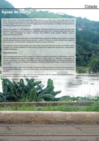 Cidade
Águas de março

Chove, como chove. A chuva não está dando trégua e os rios que cortam nossa cidade estão cada vez mais
cheios, as águas invadindo cada vez mais casas e cada dia mais famílias estão desabrigadas. Porém, essa não é
uma cena singular. Todo ano as chuvas trazem estragos para o nosso município. E a Defesa Civil está sempre de
prontidão para ajudar as famílias ribeirinhas.

Este ano não foi diferente. Até o fechamento desta edição, 98 famílias estão fora de suas casas. Isso quer dizer
que quase 500 pessoas e seus pertences foram resgatados pela Defesa Civil. 42 dessas famílias não tinham para
onde ir e estão acomodadas em abrigos fornecidos pela Prefeitura, onde recebem refeição, roupas e
atendimento na área da saúde.

Nos dias mais críticos, toda a Secretaria de Municipal de Obras (Semob) se mobilizou para resgatar as pessoas
atingidas pelas enchentes, disponibilizando pessoas e veículos. A Defesa Civil conta também com o apoio de
toda a população, que ajuda desde o resgate até a doação de roupas e alimentos.

Foi necessária a criação de sete abrigos para alojar todas as pessoas, sendo eles na Feira do Produtor, Centro
Paroquial, CDC, Sindicato Metabase (R. Marcos Freire), Quadra da R. Santa Maria, Quadra da R. Castelo Branco
e Ginásio Poliesportivo.

Chuva atrasa obras

Como é de praxe nesta época do ano, quando as chuvas se avolumam no município, as edificações e obras que
vêm sendo desenvolvidas pela Semob tendem a diminuir o ritmo, como, por exemplo, a conservação de
estradas de rodagem e de asfalto; construção dos prédios do Hospital Municipal e do Centro Administrativo;
construção de escolas e da nova estação de captação, tratamento e distribuição de água no bairro Liberdade II;
entre outras.

Mas uma dessas obras, a construção do prédio da Defensoria Pública da Mulher, localizada nas proximidades da
20ª Seccional de Polícia Civil, continua em ritmo normal, com previsão para ser concluída ainda neste primeiro
semestre.

A Defensoria Pública da Mulher vai contar com área construída de 240 m2, e deverá ser de grande importância
para garantir os direitos das mulheres em Parauapebas.




                                                                                                                        13
 