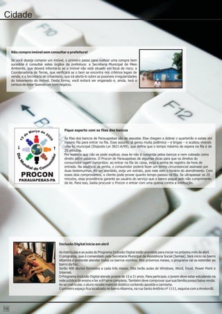Cidade


     Não compre imóvel sem consultar a prefeitura!

     Se você deseja comprar um imóvel, o primeiro passo para realizar uma compra bem
     sucedida é consultar estes órgãos da prefeitura: a Secretaria Municipal de Meio
     Ambiente, que deverá informá-lo se o imóvel não está situado em local de risco; a
     Coordenadoria de Terras, que verificará se o bem se encontra nos critérios legais de
     venda, e a Secretaria de Urbanismo, que irá alertá-lo sobre as possíveis irregularidades
     do loteamento do imóvel. Desta forma, você evitará ser enganado e, ainda, terá a
     certeza de estar fazendo um bom negócio.




                        ç                 Fique esperto com as filas dos bancos
                    Ma r o de 2
               de               0
                                          As filas dos bancos de Parauapebas são de assustar. Elas chegam a dobrar o quarteirão e existe até
                                09
          15




                                          mesmo fila para entrar na fila. Esse assunto já gerou muita polêmica – e brigas – e acabou virando
                                          uma lei municipal (Disposto Lei 3821-A/99), que define que o tempo máximo de espera na fila é de
                                          20 minutos.
                                          Por motivos que não se pode explicar, essa lei não é cumprida pelos bancos e nem cobrada como
                                          direito pelos usuários. O Procon de Parauapebas dá algumas dicas para que os direitos do
                                          consumidor sejam cumpridos: ao entrar na fila do caixa, exija a senha de registro da hora de
                                          entrada. Na ausência da senha, o consumidor poderá fazer um termo circunstancial assinado por
                                          duas testemunhas. Ao ser atendido, exija um extrato, pois nele vem o horário do atendimento. Com
           PROCON                         esses dois comprovantes, o cliente pode provar quanto tempo passou na fila. Se ultrapassar os 20
                                          minutos, essa providência garante ao usuário do serviço que o banco pague pelo não cumprimento
          PARAUAPEBAS-PA
                                          da lei. Para isso, basta procurar o Procon e entrar com uma queixa contra a instituição.




                                      Inclusão Digital inicia em abril

                                      As matrículas e as aulas do Programa Inclusão Digital estão previstas para iniciar no próximo mês de abril.
                                      O programa, que é comandado pela Secretaria Municipal de Assistência Social (Semas), terá início no bairro
                                      Altamira e pretende atender todos os bairros vizinhos. Nos próximos meses, o programa vai se estender ao
                                      bairro da Paz.
                                      Serão 400 alunos formados a cada três meses. Eles terão aulas de Windows, Word, Excel, Power Point e
                                      Internet.
                                      O Programa Inclusão Digital atende jovens de 15 a 21 anos. Para participar, o jovem deve estar estudando na
                                      rede pública de ensino e ter a 6ª série completa. Também deve comprovar que sua família possui baixa renda.
                                      Ao se matricular, o aluno recebe material didático contendo apostila e camiseta.
                                      O primeiro espaço fica localizado no bairro Altamira, na rua Santo Antônio nº 1111, esquina com a Amsterdã.




16
 