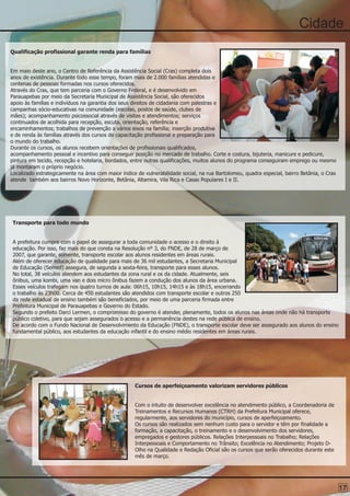 Cidade
Qualificação profissional garante renda para famílias


Em maio deste ano, o Centro de Referência da Assistência Social (Cras) completa dois
anos de existência. Durante todo esse tempo, foram mais de 2.000 famílias atendidas e
centenas de pessoas formadas nos cursos oferecidos.
Através do Cras, que tem parceria com o Governo Federal, e é desenvolvido em
Parauapebas por meio da Secretaria Municipal de Assistência Social, são oferecidos
apoio às famílias e indivíduos na garantia dos seus direitos de cidadania com palestras e
campanhas sócio-educativas na comunidade (escolas, postos de saúde, clubes de
mães); acompanhamento psicossocial através de visitas e atendimentos; serviços
continuados de acolhida para recepção, escuta, orientação, referência e
encaminhamentos; trabalhos de prevenção a vários eixos na família; inserção produtiva
e de renda às famílias através dos cursos de capacitação profissional e preparação para
o mundo do trabalho.
Durante os cursos, os alunos recebem orientações de profissionais qualificados,
acompanhamento pessoal e incentivo para conseguir posição no mercado de trabalho. Corte e costura, bijuteria, manicure e pedicure,
pintura em tecido, recepção e hotelaria, bordados, entre outras qualificações, muitos alunos do programa conseguiram emprego ou mesmo
já montaram o próprio negócio.
Localizado estrategicamente na área com maior índice de vulnerabilidade social, na rua Bartolomeu, quadra especial, bairro Betânia, o Cras
atende também aos bairros Novo Horizonte, Betânia, Altamira, Vila Rica e Casas Populares I e II.




Transporte para todo mundo


A prefeitura cumpre com o papel de assegurar a toda comunidade o acesso e o direito à
educação. Por isso, faz mais do que consta na Resolução nº 3, do FNDE, de 28 de março de
2007, que garante, somente, transporte escolar aos alunos residentes em áreas rurais.
Além de oferecer educação de qualidade para mais de 36 mil estudantes, a Secretaria Municipal
de Educação (Semed) assegura, de segunda a sexta-feira, transporte para esses alunos.
No total, 38 veículos atendem aos estudantes da zona rural e os da cidade. Atualmente, seis
ônibus, uma kombi, uma van e dois micro ônibus fazem a condução dos alunos da área urbana.
Esses veículos trafegam nos quatro turnos de aula: 06h15, 10h15, 14h15 e às 18h15, encerrando
o trabalho às 23h00. Cerca de 450 estudantes são atendidos com transporte escolar e outros 250
da rede estadual de ensino também são beneficiados, por meio de uma parceria firmada entre
Prefeitura Municipal de Parauapebas e Governo do Estado.
Segundo o prefeito Darci Lermen, o compromisso do governo é atender, plenamente, todos os alunos nas áreas onde não há transporte
público coletivo, para que sejam assegurados o acesso e a permanência destes na rede pública de ensino.
De acordo com o Fundo Nacional de Desenvolvimento da Educação (FNDE), o transporte escolar deve ser assegurado aos alunos do ensino
fundamental público, aos estudantes da educação infantil e do ensino médio residentes em áreas rurais.




                                                    Cursos de aperfeiçoamento valorizam servidores públicos


                                                    Com o intuito de desenvolver excelência no atendimento público, a Coordenadoria de
                                                    Treinamentos e Recursos Humanos (CTRH) da Prefeitura Municipal oferece,
                                                    regularmente, aos servidores do município, cursos de aperfeiçoamento.
                                                    Os cursos são realizados sem nenhum custo para o servidor e têm por finalidade a
                                                    formação, a capacitação, o treinamento e o desenvolvimento dos servidores,
                                                    empregados e gestores públicos. Relações Interpessoais no Trabalho; Relações
                                                    Interpessoais e Comportamento no Trânsito; Excelência no Atendimento; Projeto D-
                                                    Olho na Qualidade e Redação Oficial são os cursos que serão oferecidos durante este
                                                    mês de março.




                                                                                                                                             17
 